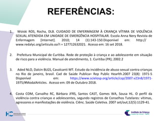 REFERÊNCIAS:
1. Woiski ROS, Rocha, DLB. CUIDADO DE ENFERMAGEM À CRIANÇA VÍTIMA DE VIOLÊNCIA
SEXUAL ATENDIDA EM UNIDADE DE EMERGÊNCIA HOSPITALAR. Escola Anna Nery Revista de
Enfermagem [Internet]. 2010; 14 (1):143-150.Disponível em: http://
www.redalyc.org/articulo.oa?i = 127712632021. Acesso em: 16 set 2018.
2. Prefeitura Municipal de Curitiba. Rede de proteção à criança e ao adolescente em situação
de risco para a violência. Manual de atendimento, 1. Curitiba (PR); 2002.2
3. Aded NLO, Dalcin BLGS, Cavalcanti MT. Estudo da incidência de abuso sexual contra crianças
no Rio de janeiro, brasil. Cad de Saúde Publica= Rep Public Hearlth.2007 23(8): 1971-5
Disponível em: https://www.scielosp.org/article/csp/2007.v23n8/1971-
1975/#ModalArticles. Acesso em: 09 de Outubro 2018.
4. Costa COM, Carvalho RC, Bárbara JFRS, Santos CAST, Gomes WA, Sousa HL. O perfil da
violência contra crianças e adolescentes, segundo registros de Conselhos Tutelares: vítimas,
agressores e manifestações de violência. Ciênc. Saúde Coletiva. 2007 set/out;12(5):1129-41.
 