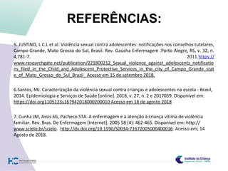 REFERÊNCIAS:
5. JUSTINO, L.C.L et al. Violência sexual contra adolescentes: notificações nos conselhos tutelares,
Campo Grande, Mato Grosso do Sul, Brasil. Rev. Gaúcha Enfermagem .Porto Alegre, RS, v. 32, n.
4,781-7. 2011.https://
www.researchgate.net/publication/221800212_Sexual_violence_against_adolescents_notificatio
ns_filed_in_the_Child_and_Adolescent_Protective_Services_in_the_city_of_Campo_Grande_stat
e_of_Mato_Grosso_do_Sul_Brazil Acesso em 15 de setembro 2018.
6.Santos, MJ. Caracterização da violência sexual contra crianças e adolescentes na escola - Brasil,
2014. Epidemiologia e Serviços de Saúde [online]. 2018, v. 27, n. 2 e 2017059. Disponível em:
https://doi.org1105123s167942018000200010 Acesso em 18 de agosto 2018
7. Cunha JM, Assis SG, Pacheco STA. A enfermagem e a atenção à criança vítima de violência
familiar. Rev. Bras. De Enfermagem [Internet]. 2005 58 (4): 462-465. Disponível em: http://
www.scielo.br/scielo. http://dx.doi.org/10.1590/S0034-71672005000400016. Acesso em; 14
Agosto de 2018.
 