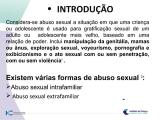• INTRODUÇÃO
Considera-se abuso sexual a situação em que uma criança
ou adolescente é usado para gratificação sexual de um
adulto ou adolescente mais velho, baseado em uma
relação de poder. Inclui manipulação da genitália, mamas
ou ânus, exploração sexual, voyeurismo, pornografia e
exibicionismo e o ato sexual com ou sem penetração,
com ou sem violência1
.
Existem várias formas de abuso sexual 2
:
Abuso sexual intrafamiliar
 Abuso sexual extrafamiliar
 