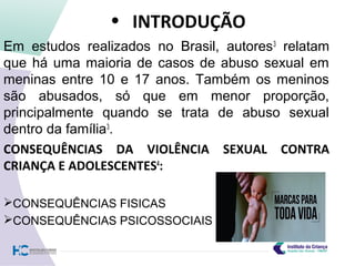 • INTRODUÇÃO
Em estudos realizados no Brasil, autores3
relatam
que há uma maioria de casos de abuso sexual em
meninas entre 10 e 17 anos. Também os meninos
são abusados, só que em menor proporção,
principalmente quando se trata de abuso sexual
dentro da família3
.
CONSEQUÊNCIAS DA VIOLÊNCIA SEXUAL CONTRA
CRIANÇA E ADOLESCENTES4
:
CONSEQUÊNCIAS FISICAS
CONSEQUÊNCIAS PSICOSSOCIAIS
 