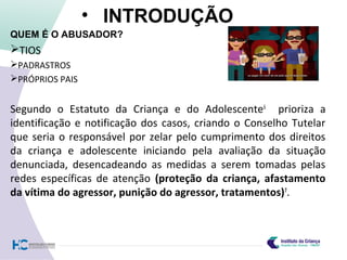 • INTRODUÇÃO
QUEM É O ABUSADOR?
TIOS
PADRASTROS
PRÓPRIOS PAIS
Segundo o Estatuto da Criança e do Adolescente6
prioriza a
identificação e notificação dos casos, criando o Conselho Tutelar
que seria o responsável por zelar pelo cumprimento dos direitos
da criança e adolescente iniciando pela avaliação da situação
denunciada, desencadeando as medidas a serem tomadas pelas
redes específicas de atenção (proteção da criança, afastamento
da vítima do agressor, punição do agressor, tratamentos)7
.
 