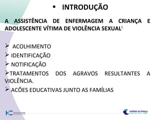 • INTRODUÇÃO
A ASSISTÊNCIA DE ENFERMAGEM A CRIANÇA E
ADOLESCENTE VÍTIMA DE VIOLÊNCIA SEXUAL7.
 ACOLHIMENTO
 IDENTIFICAÇÃO
 NOTIFICAÇÃO
TRATAMENTOS DOS AGRAVOS RESULTANTES A
VIOLÊNCIA.
 ACÕES EDUCATIVAS JUNTO AS FAMÍLIAS
 