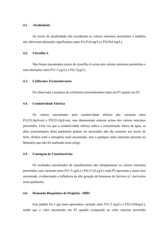 4.1.

Alcalinidade

Os teores de alcalinidade não excederam os valores máximos permitidos e também
não obtiveram alterações significantes entre P1(35,0 mg/L) e P2(30,0 mg/L).

4.2.

Clorofila-A

Não foram encontrados teores de clorofila-A acima dos valores máximos permitidos e
nem alterações entre P1(<3 µg/L) e P2(<3µg/L).

4.3.

Coliformes Termotolerantes

Foi observada a ausência de coliformes termotolerantes tanto em P1 quanto em P2.

4.4.

Condutividade Elétrica

Os

valores

encontrados

para

condutividade

elétrica

não

variaram

entre

P1(231,0µS/cm) e P2(231,0µS/cm), mas demonstram estarem acima dos valores máximos
permitidos. Uma vez que a condutividade elétrica indica a concentração iônica da água, as
altas concentrações deste parâmetro podem ser associadas não tão somente aos teores de
ferro, fósforo total e nitrogênio total encontrado, mas a qualquer outro nutriente presente no
Balneário que não foi analisado neste artigo.

4.5.

Contagem de Cianobactérias

Os resultados encontrados de cianobactérias não ultrapassaram os valores máximos
permitidos, mas variaram entre P1(<3 µg/L) e P2(113,0 µg/L) onde P2 apresenta o maior teor
encontrado, evidenciando a influência da alta geração da biomassa da Salvinia cf. Auriculata
neste parâmetro.

4.6.

Demanda Bioquímica de Oxigênio - DBO

Este padrão foi o que mais apresentou variação entre P1(<2 mg/L) e P2(13,04mg/L),
sendo que o valor encontrado em P2 quando comparado ao valor máximo permitido

 