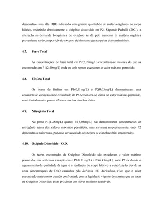 demonstrou uma alta DBO indicando uma grande quantidade de matéria orgânica no corpo
hídrico, reduzindo drasticamente o oxigênio dissolvido em P2. Segundo Pedralli (2003), a
alteração na demanda bioquímica de oxigênio se dá pelo aumento da matéria orgânica
proveniente da decomposição do excesso de biomassa gerado pelas plantas daninhas.

4.7.

Ferro Total

As concentrações de ferro total em P2(3,20mg/L) encontram-se maiores do que as
encontradas em P1(2,40mg/L) onde os dois pontos excederam o valor máximo permitido.

4.8.

Fósforo Total

Os teores de fósforo em P1(0,01mg/L) e P2(0,05mg/L) demonstraram uma
considerável variação onde o resultado de P2 demonstra-se acima do valor máximo permitido,
contribuindo assim para o afloramento das cianobactérias.

4.9.

Nitrogênio Total

No ponto P1(1,28mg/L) quanto P2(3,05mg/L) não demonstraram concentrações de
nitrogênio acima dos valores máximos permitidos, mas variaram respectivamente, onde P2
demonstra a maior taxa, podendo ser associado aos teores de cianobactérias encontrados.
4.10. Oxigênio Dissolvido – O.D.

Os teores encontrados de Oxigênio Dissolvido não excederam o valor máximo
permitido, mas sofreram variação entre P1(8,11mg/L) e P2(6,45mg/L), onde P2 evidencia o
agravamento da qualidade da água e a tendência do corpo hídrico a eutrofização devido as
altas concentrações de DBO causadas pela Salvinia AC. Auriculata, visto que o valor
encontrado neste ponto quando confrontado com a legislação vigente demonstra que as taxas
de Oxigênio Dissolvido estão próximas dos teores mínimos aceitáveis.

 
