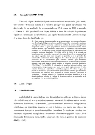 2.3.

Resolução CONAMA 357/05

Visto que á água é fundamental para o desenvolvimento sustentável e que a saúde,
tanto quanto o bem-estar humano e o equilíbrio ecológico não podem ser afetados pela
deterioração de sua qualidade, foi regulamentada em 17 de março de 2005 a resolução
CONAMA N° 357 que classifica os corpos hídricos a partir da avaliação de parâmetros
específicos e estabelece o uso prioritário da água a partir da sua qualidade. Conforme o artigo
4° as águas doces são classificadas em:
I – classe especial: águas destinadas: a) ao abastecimento para consumo humano,
com desinfecção; b) à preservação do equilíbrio natural das comunidades aquáticas;
e, c) à preservação dos ambientes aquáticos em unidades de conservação e proteção
integral. II – classe 1: águas que podem ser destinadas: a) ao abastecimento para o
consumo humano, após tratamento simplificado; b) à proteção das comunidades
aquáticas; c) à recreação de contato primário, tais como natação, esqui aquático e
mergulho, conforme Resolução CONAMA n°274, de 2000; d) à irrigação de
hortaliças que são consumidas cruas e de frutas que se desenvolvem rentes ao solo e
que sejam ingeridas cruas sem remoção de película; e, e) à proteção das
comunidades aquáticas em Terras Indígenas. III – classe 2: águas que podem ser
destinadas: a) ao abastecimento para consumo humano, após tratamento
convencional; b) à proteção das comunidades aquáticas; c) à recreação de contato
primário, tais como natação, esqui aquático e mergulho, conforme Resolução
CONAMA n° 274, de 2000; d) á irrigação de hortaliças, plantas frutíferas e de
parques, jardins, campos de esporte e lazer, com os quais o público possa vir a ter
contanto direto; e, e) à aqüicultura e á atividade de pesca. IV – classe 3: águas que
podem ser destinadas: a) ao abastecimento para consumo humano, após tratamento
convencional ou avançado; b) à irrigação de culturas arbóreas, cerealíferas e
forrageiras; c) à pesca amadora; d) à recreação de contato secundario; e, e) a
dessedentarão de animais. V – classe 4: águas que podem ser destinadas: a) á
navegação; e, b) á harmonia paisagística.

2.4.

Análise D’água

2.4.1. Alcalinidade Total

A alcalinidade é a capacidade da água de neutralizar os ácidos até a obtenção de um
valor definitivo de pH, seus principais componentes são os sais do ácido carbônico, ou seja,
bicarbonatos e carbonatos, e os hidróxidos. A alcalinidade não é denominada como padrão de
potabilidade, sua importância relaciona-se com o fenômeno que ocorre nas estações de
tratamento de água para o abastecimento público chamado de floculação por varredura, que
consiste na reação entre o coagulante e a alcalinidade sedimentando pequenos flocos. Caso a
alcalinidade demonstra-se baixa, tende a encarecer esta etapa do processo de tratamento
(PIVELLI, S/D).

 