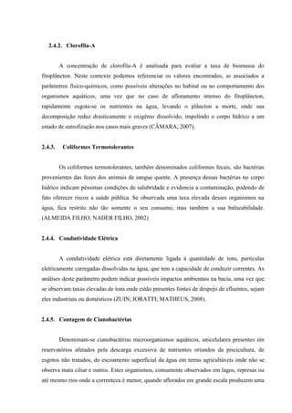 2.4.2. Clorofila-A

A concentração de clorofila-A é analisada para avaliar a taxa de biomassa do
fitoplâncton. Neste contexto podemos referenciar os valores encontrados, se associados a
parâmetros físico-químicos, como possíveis alterações no habitat ou no comportamento dos
organismos aquáticos, uma vez que no caso de afloramento intenso do fitoplâncton,
rapidamente esgota-se os nutrientes na água, levando o plâncton a morte, onde sua
decomposição reduz drasticamente o oxigênio dissolvido, impelindo o corpo hídrico a um
estado de eutrofização nos casos mais graves (CÂMARA, 2007).

2.4.3.

Coliformes Termotolerantes

Os coliformes termotolerantes, também denominados coliformes fecais, são bactérias
provenientes das fezes dos animais de sangue quente. A presença dessas bactérias no corpo
hídrico indicam péssimas condições de salubridade e evidencia a contaminação, podendo de
fato oferecer riscos a saúde pública. Se observada uma taxa elevada desses organismos na
água, fica restrito não tão somente o seu consumo, mas também a sua balneabilidade.
(ALMEIDA FILHO; NADER FILHO, 2002)

2.4.4. Condutividade Elétrica

A condutividade elétrica está diretamente ligada à quantidade de íons, partículas
eletricamente carregadas dissolvidas na água, que tem a capacidade de conduzir correntes. As
análises deste parâmetro podem indicar possíveis impactos ambientais na bacia, uma vez que
se observam taxas elevadas de íons onde estão presentes fontes de despejo de efluentes, sejam
eles industriais ou domésticos (ZUIN; IORATTI; MATHEUS, 2008).

2.4.5. Contagem de Cianobactérias

Denominam-se cianobactérias microorganismos aquáticos, unicelulares presentes em
reservatórios afetados pela descarga excessiva de nutrientes oriundos da piscicultura, de
esgotos não tratados, do escoamento superficial da água em terras agricultáveis onde não se
observa mata ciliar e outros. Estes organismos, comumente observados em lagos, represas ou
até mesmo rios onde a correnteza é menor, quando aflorados em grande escala produzem uma

 