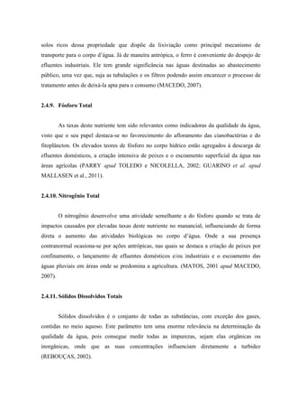 solos ricos dessa propriedade que dispõe da lixiviação como principal mecanismo de
transporte para o corpo d’água. Já de maneira antrópica, o ferro é conveniente do despejo de
efluentes industriais. Ele tem grande significância nas águas destinadas ao abastecimento
público, uma vez que, suja as tubulações e os filtros podendo assim encarecer o processo de
tratamento antes de deixá-la apta para o consumo (MACEDO, 2007).

2.4.9. Fósforo Total

As taxas deste nutriente tem sido relevantes como indicadoras da qualidade da água,
visto que o seu papel destaca-se no favorecimento do afloramento das cianobactérias e do
fitoplâncton. Os elevados teores de fósforo no corpo hídrico estão agregados à descarga de
efluentes domésticos, a criação intensiva de peixes e o escoamento superficial da água nas
áreas agrícolas (PARRY apud TOLEDO e NICOLELLA, 2002; GUARINO et al. apud
MALLASEN et al., 2011).

2.4.10. Nitrogênio Total

O nitrogênio desenvolve uma atividade semelhante a do fósforo quando se trata de
impactos causados por elevadas taxas deste nutriente no manancial, influenciando de forma
direta o aumento das atividades biológicas no corpo d’água. Onde a sua presença
contranormal ocasiona-se por ações antrópicas, nas quais se destaca a criação de peixes por
confinamento, o lançamento de efluentes domésticos e/ou industriais e o escoamento das
águas pluviais em áreas onde se predomina a agricultura. (MATOS, 2001 apud MACEDO,
2007).

2.4.11. Sólidos Dissolvidos Totais

Sólidos dissolvidos é o conjunto de todas as substâncias, com exceção dos gases,
contidas no meio aquoso. Este parâmetro tem uma enorme relevância na determinação da
qualidade da água, pois consegue medir todas as impurezas, sejam elas orgânicas ou
inorgânicas, onde que as suas concentrações influenciam diretamente a turbidez
(REBOUÇAS, 2002).

 