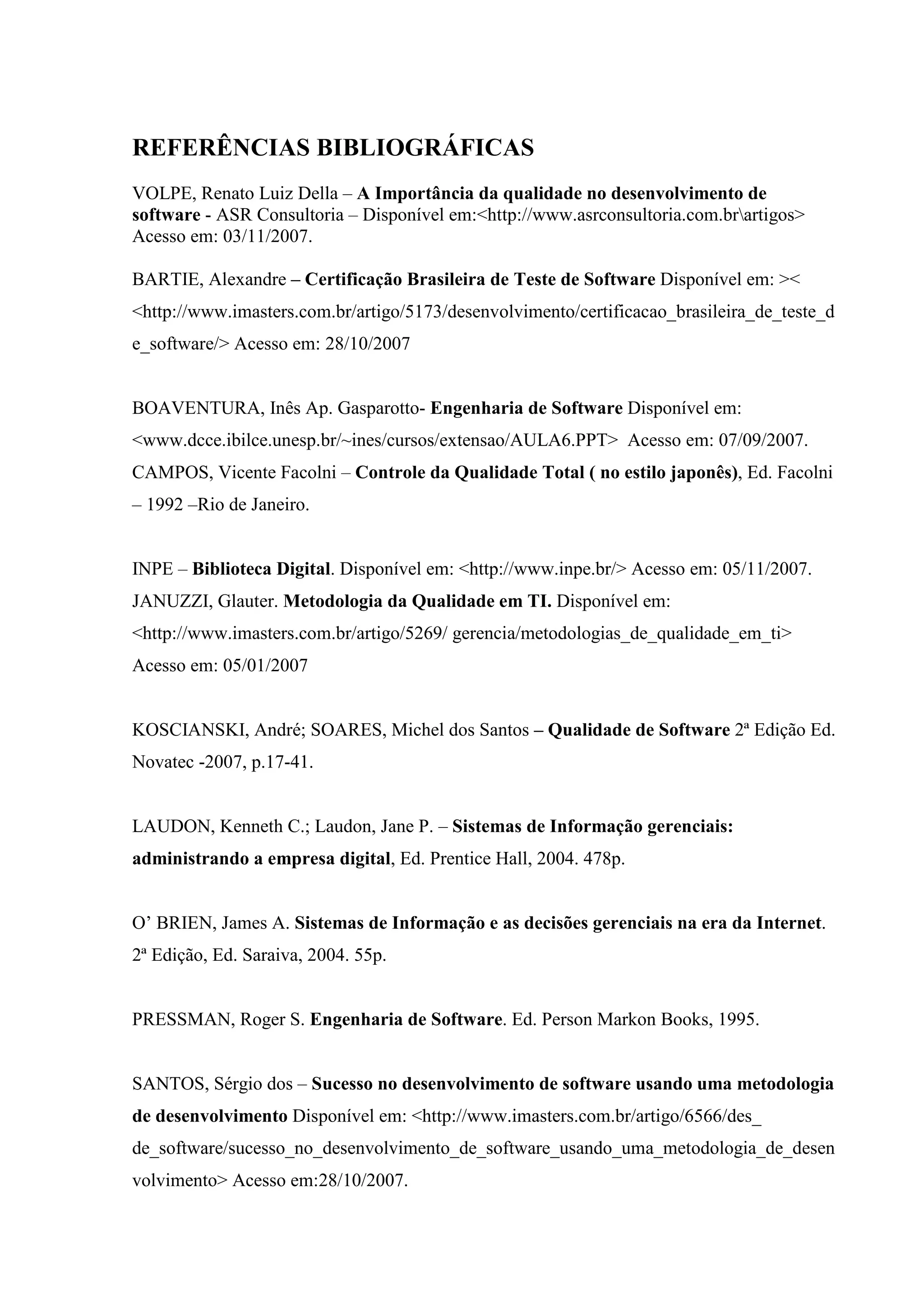 18
REFERÊNCIAS BIBLIOGRÁFICAS
VOLPE, Renato Luiz Della – A Importância da qualidade no desenvolvimento de
software - ASR Consultoria – Disponível em:<http://www.asrconsultoria.com.brartigos>
Acesso em: 03/11/2007.
BARTIE, Alexandre – Certificação Brasileira de Teste de Software Disponível em: ><
<http://www.imasters.com.br/artigo/5173/desenvolvimento/certificacao_brasileira_de_teste_d
e_software/> Acesso em: 28/10/2007
BOAVENTURA, Inês Ap. Gasparotto- Engenharia de Software Disponível em:
<www.dcce.ibilce.unesp.br/~ines/cursos/extensao/AULA6.PPT> Acesso em: 07/09/2007.
CAMPOS, Vicente Facolni – Controle da Qualidade Total ( no estilo japonês), Ed. Facolni
– 1992 –Rio de Janeiro.
INPE – Biblioteca Digital. Disponível em: <http://www.inpe.br/> Acesso em: 05/11/2007.
JANUZZI, Glauter. Metodologia da Qualidade em TI. Disponível em:
<http://www.imasters.com.br/artigo/5269/ gerencia/metodologias_de_qualidade_em_ti>
Acesso em: 05/01/2007
KOSCIANSKI, André; SOARES, Michel dos Santos – Qualidade de Software 2ª Edição Ed.
Novatec -2007, p.17-41.
LAUDON, Kenneth C.; Laudon, Jane P. – Sistemas de Informação gerenciais:
administrando a empresa digital, Ed. Prentice Hall, 2004. 478p.
O’ BRIEN, James A. Sistemas de Informação e as decisões gerenciais na era da Internet.
2ª Edição, Ed. Saraiva, 2004. 55p.
PRESSMAN, Roger S. Engenharia de Software. Ed. Person Markon Books, 1995.
SANTOS, Sérgio dos – Sucesso no desenvolvimento de software usando uma metodologia
de desenvolvimento Disponível em: <http://www.imasters.com.br/artigo/6566/des_
de_software/sucesso_no_desenvolvimento_de_software_usando_uma_metodologia_de_desen
volvimento> Acesso em:28/10/2007.
 