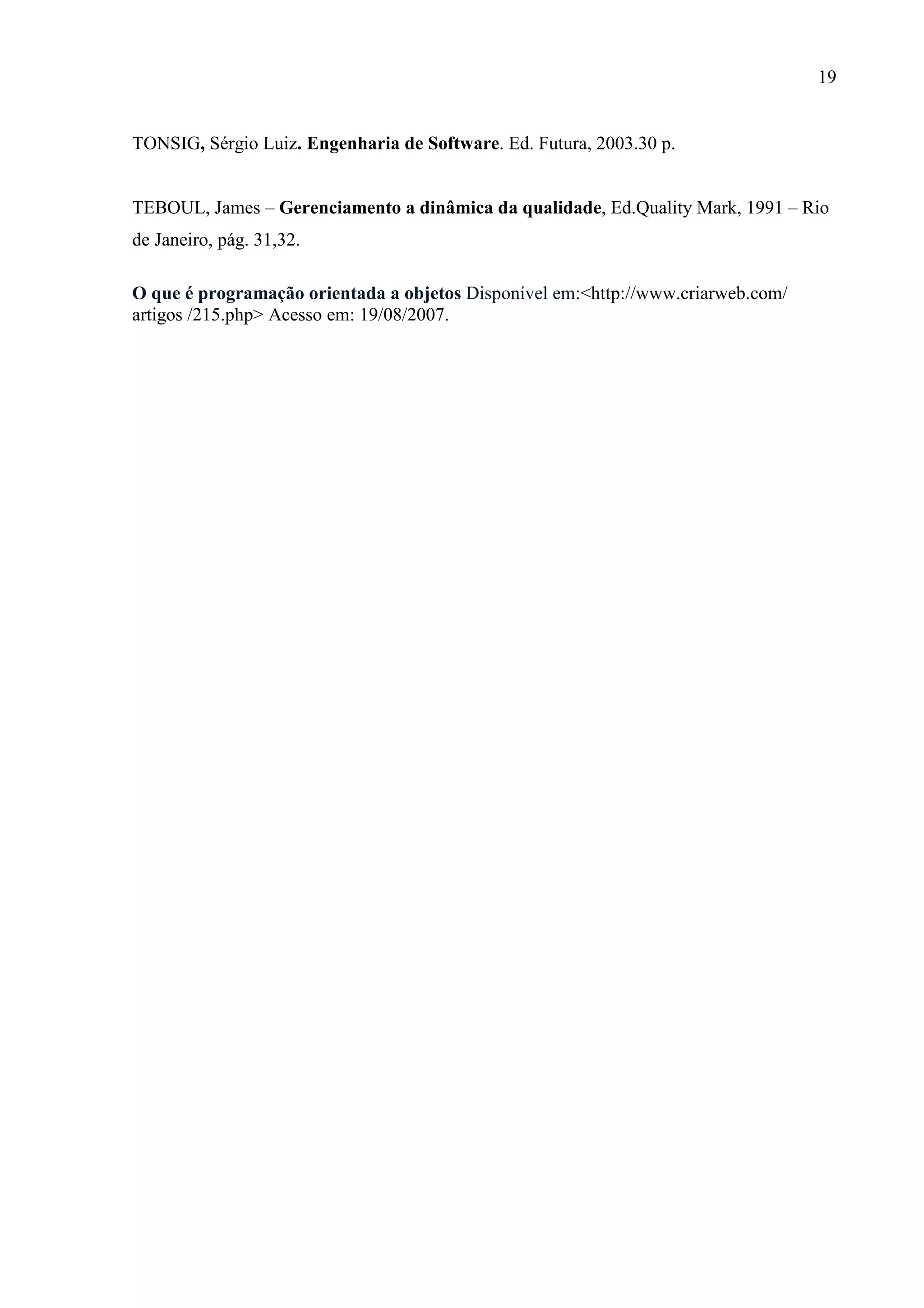 19
TONSIG, Sérgio Luiz. Engenharia de Software. Ed. Futura, 2003.30 p.
TEBOUL, James – Gerenciamento a dinâmica da qualidade, Ed.Quality Mark, 1991 – Rio
de Janeiro, pág. 31,32.
O que é programação orientada a objetos Disponível em:<http://www.criarweb.com/
artigos /215.php> Acesso em: 19/08/2007.
 