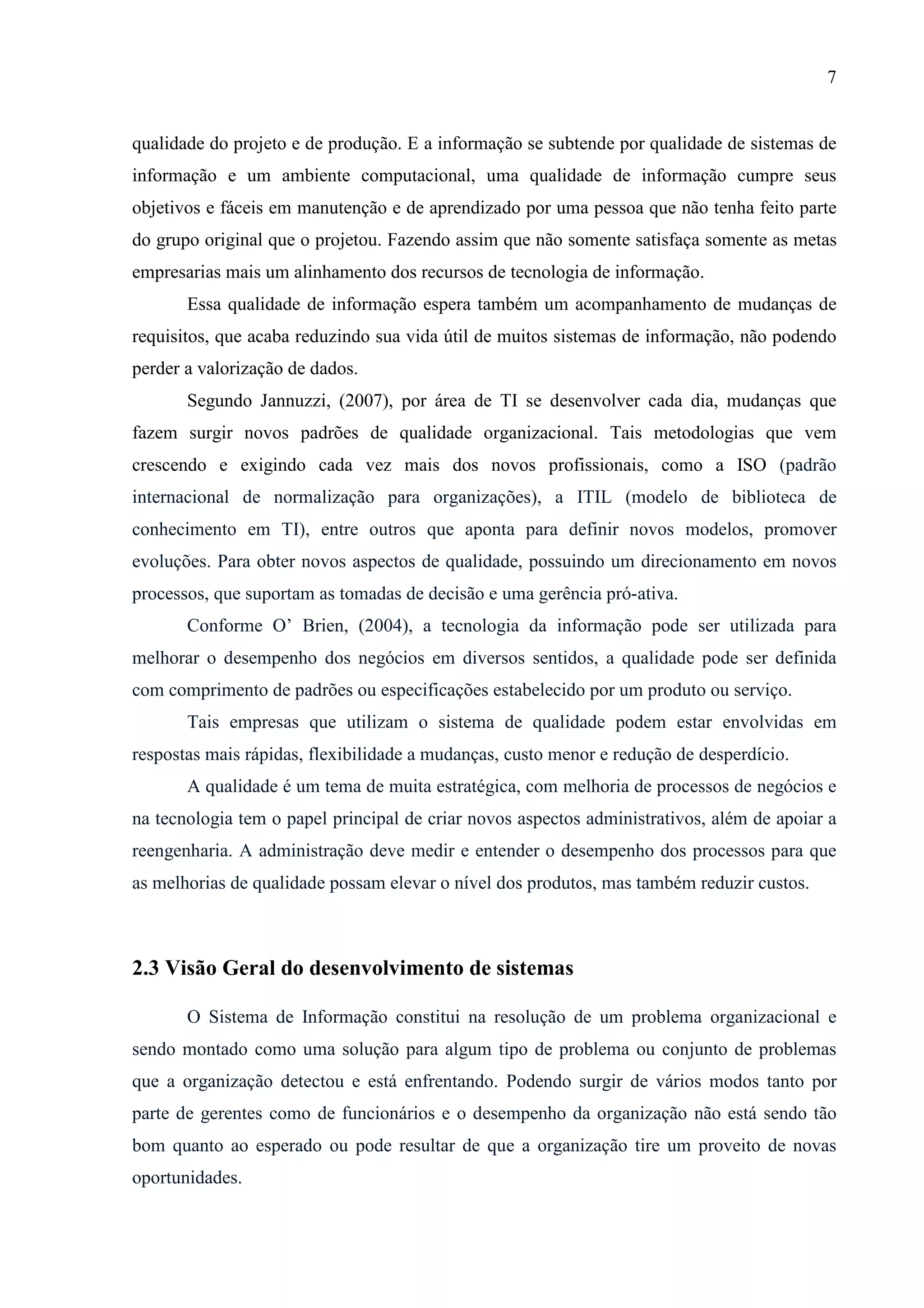 7
qualidade do projeto e de produção. E a informação se subtende por qualidade de sistemas de
informação e um ambiente computacional, uma qualidade de informação cumpre seus
objetivos e fáceis em manutenção e de aprendizado por uma pessoa que não tenha feito parte
do grupo original que o projetou. Fazendo assim que não somente satisfaça somente as metas
empresarias mais um alinhamento dos recursos de tecnologia de informação.
Essa qualidade de informação espera também um acompanhamento de mudanças de
requisitos, que acaba reduzindo sua vida útil de muitos sistemas de informação, não podendo
perder a valorização de dados.
Segundo Jannuzzi, (2007), por área de TI se desenvolver cada dia, mudanças que
fazem surgir novos padrões de qualidade organizacional. Tais metodologias que vem
crescendo e exigindo cada vez mais dos novos profissionais, como a ISO (padrão
internacional de normalização para organizações), a ITIL (modelo de biblioteca de
conhecimento em TI), entre outros que aponta para definir novos modelos, promover
evoluções. Para obter novos aspectos de qualidade, possuindo um direcionamento em novos
processos, que suportam as tomadas de decisão e uma gerência pró-ativa.
Conforme O’ Brien, (2004), a tecnologia da informação pode ser utilizada para
melhorar o desempenho dos negócios em diversos sentidos, a qualidade pode ser definida
com comprimento de padrões ou especificações estabelecido por um produto ou serviço.
Tais empresas que utilizam o sistema de qualidade podem estar envolvidas em
respostas mais rápidas, flexibilidade a mudanças, custo menor e redução de desperdício.
A qualidade é um tema de muita estratégica, com melhoria de processos de negócios e
na tecnologia tem o papel principal de criar novos aspectos administrativos, além de apoiar a
reengenharia. A administração deve medir e entender o desempenho dos processos para que
as melhorias de qualidade possam elevar o nível dos produtos, mas também reduzir custos.
2.3 Visão Geral do desenvolvimento de sistemas
O Sistema de Informação constitui na resolução de um problema organizacional e
sendo montado como uma solução para algum tipo de problema ou conjunto de problemas
que a organização detectou e está enfrentando. Podendo surgir de vários modos tanto por
parte de gerentes como de funcionários e o desempenho da organização não está sendo tão
bom quanto ao esperado ou pode resultar de que a organização tire um proveito de novas
oportunidades.
 