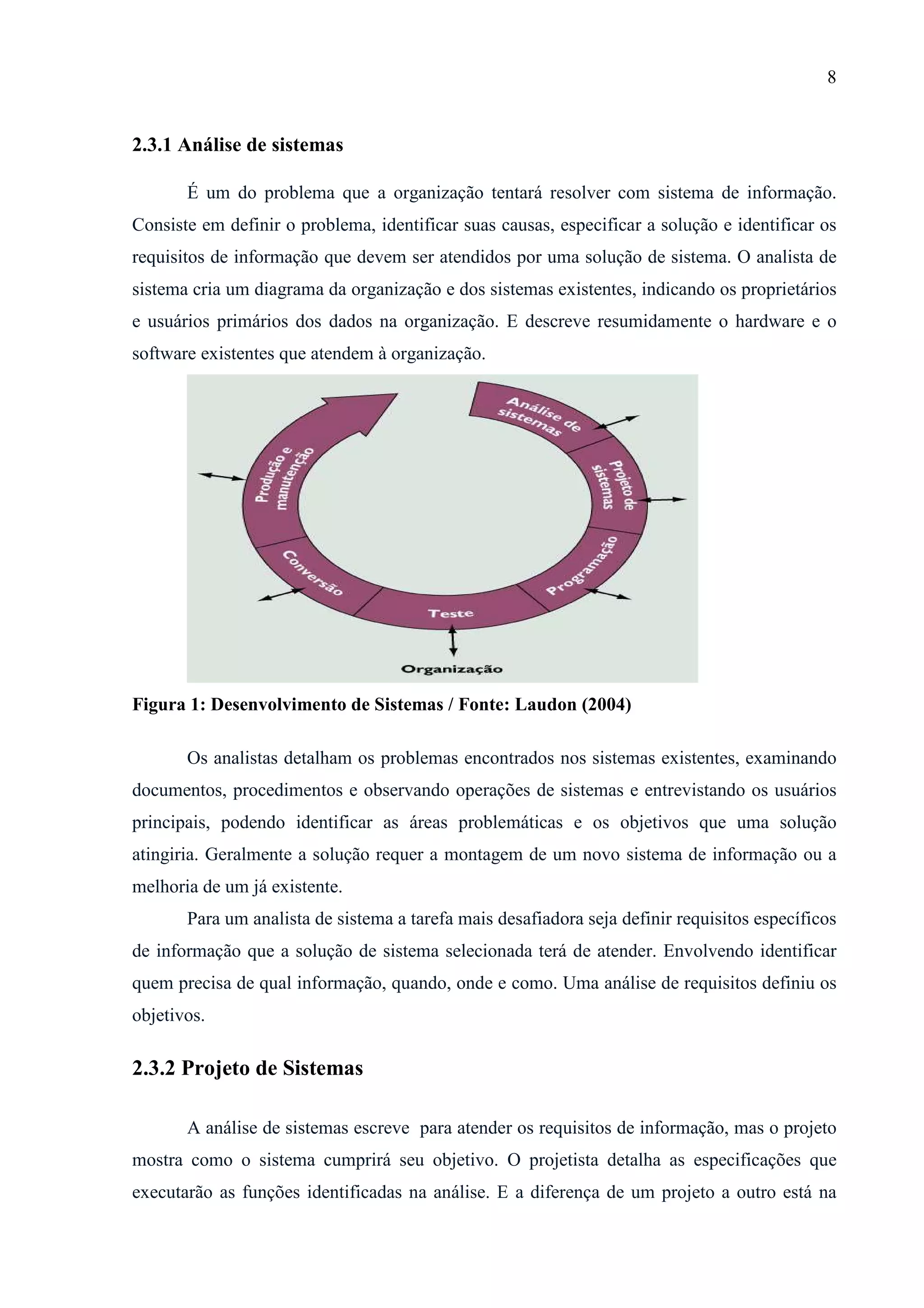 8
2.3.1 Análise de sistemas
É um do problema que a organização tentará resolver com sistema de informação.
Consiste em definir o problema, identificar suas causas, especificar a solução e identificar os
requisitos de informação que devem ser atendidos por uma solução de sistema. O analista de
sistema cria um diagrama da organização e dos sistemas existentes, indicando os proprietários
e usuários primários dos dados na organização. E descreve resumidamente o hardware e o
software existentes que atendem à organização.
Figura 1: Desenvolvimento de Sistemas / Fonte: Laudon (2004)
Os analistas detalham os problemas encontrados nos sistemas existentes, examinando
documentos, procedimentos e observando operações de sistemas e entrevistando os usuários
principais, podendo identificar as áreas problemáticas e os objetivos que uma solução
atingiria. Geralmente a solução requer a montagem de um novo sistema de informação ou a
melhoria de um já existente.
Para um analista de sistema a tarefa mais desafiadora seja definir requisitos específicos
de informação que a solução de sistema selecionada terá de atender. Envolvendo identificar
quem precisa de qual informação, quando, onde e como. Uma análise de requisitos definiu os
objetivos.
2.3.2 Projeto de Sistemas
A análise de sistemas escreve para atender os requisitos de informação, mas o projeto
mostra como o sistema cumprirá seu objetivo. O projetista detalha as especificações que
executarão as funções identificadas na análise. E a diferença de um projeto a outro está na
 