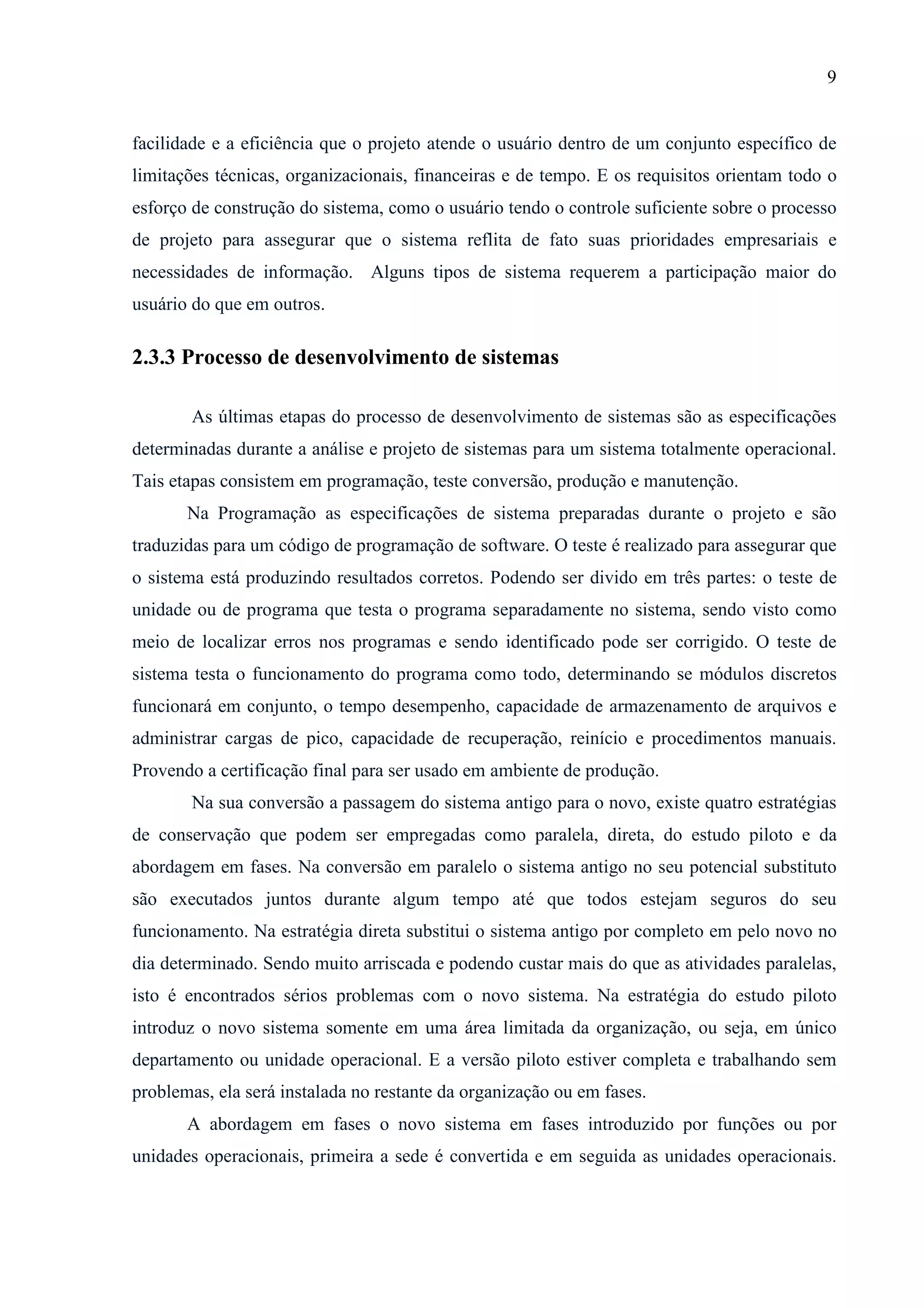 9
facilidade e a eficiência que o projeto atende o usuário dentro de um conjunto específico de
limitações técnicas, organizacionais, financeiras e de tempo. E os requisitos orientam todo o
esforço de construção do sistema, como o usuário tendo o controle suficiente sobre o processo
de projeto para assegurar que o sistema reflita de fato suas prioridades empresariais e
necessidades de informação. Alguns tipos de sistema requerem a participação maior do
usuário do que em outros.
2.3.3 Processo de desenvolvimento de sistemas
As últimas etapas do processo de desenvolvimento de sistemas são as especificações
determinadas durante a análise e projeto de sistemas para um sistema totalmente operacional.
Tais etapas consistem em programação, teste conversão, produção e manutenção.
Na Programação as especificações de sistema preparadas durante o projeto e são
traduzidas para um código de programação de software. O teste é realizado para assegurar que
o sistema está produzindo resultados corretos. Podendo ser divido em três partes: o teste de
unidade ou de programa que testa o programa separadamente no sistema, sendo visto como
meio de localizar erros nos programas e sendo identificado pode ser corrigido. O teste de
sistema testa o funcionamento do programa como todo, determinando se módulos discretos
funcionará em conjunto, o tempo desempenho, capacidade de armazenamento de arquivos e
administrar cargas de pico, capacidade de recuperação, reinício e procedimentos manuais.
Provendo a certificação final para ser usado em ambiente de produção.
Na sua conversão a passagem do sistema antigo para o novo, existe quatro estratégias
de conservação que podem ser empregadas como paralela, direta, do estudo piloto e da
abordagem em fases. Na conversão em paralelo o sistema antigo no seu potencial substituto
são executados juntos durante algum tempo até que todos estejam seguros do seu
funcionamento. Na estratégia direta substitui o sistema antigo por completo em pelo novo no
dia determinado. Sendo muito arriscada e podendo custar mais do que as atividades paralelas,
isto é encontrados sérios problemas com o novo sistema. Na estratégia do estudo piloto
introduz o novo sistema somente em uma área limitada da organização, ou seja, em único
departamento ou unidade operacional. E a versão piloto estiver completa e trabalhando sem
problemas, ela será instalada no restante da organização ou em fases.
A abordagem em fases o novo sistema em fases introduzido por funções ou por
unidades operacionais, primeira a sede é convertida e em seguida as unidades operacionais.
 