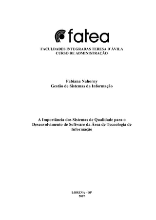 FACULDADES INTEGRADAS TERESA D´ÁVILA
CURSO DE ADMINISTRAÇÃO
Fabiana Nahorny
Gestão de Sistemas da Informação
A Importância dos Sistemas de Qualidade para o
Desenvolvimento de Software da Área de Tecnologia de
Informação
LORENA – SP
2007
 