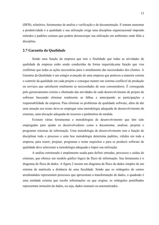 13
(DFD), relatórios, ferramentas de analise e verificação e de documentação. E tentam aumentar
a produtividade e a qualidade e sua utilização exige uma disciplina organizacional impondo
métodos e padrões comuns que podem desencorajar sua utilização em ambientes onde falta a
disciplina.
2.7 Garantia da Qualidade
Sendo uma função da empresa que tem a finalidade que todas as atividades de
qualidade da empresa estão sendo conduzidas da forma requerida,uma função que visa
confirmar que todas as ações necessárias para o atendimento das necessidades dos clientes. A
Garantia da Qualidade é um estágio avançado de uma empresa que praticou a maneira correta
o controle da qualidade em cada projeto e consegue manter um sistema confiável de produção
ou serviços que satisfazem totalmente as necessidades de seus consumidores. É conseguida
pelo gerenciamento correto e obstinado das atividades de cada desenvolvimento de projeto de
software buscando eliminar totalmente as falhas e antecipando as participações e
responsabilidade da empresa. Para eliminar os problemas de qualidade software, além de dar
uma atenção aos testes deve-se empregar uma metodologia adequada de desenvolvimento de
sistemas, uma alocação adequada de recursos e parâmetros de medida.
Existem várias ferramentas e metodologias de desenvolvimento que têm sido
empregadas para ajudar os desenvolvedores como a documentar, analisar, projetar e
programar sistemas de informação. Uma metodologia de desenvolvimento tem a função de
disciplinar todo o processo e uma boa metodologia determina padrões, válidos em toda a
empresa, para reunir, projetar, programar e testar requisitos e para se produzir software de
qualidade deve selecionar a metodologia adequada e impor sua utilização.
A análise estruturada é amplamente usada para definir entradas, processos e saídas de
sistemas, que oferece um modelo gráfico lógico de fluxo de informação. Sua ferramenta é o
diagrama de fluxo de dados. A figura 2 mostra um diagrama de fluxo de dados simples de um
sistema de matrícula a distância de uma faculdade. Sendo que os retângulos de cantos
arredondados representam processos que apresentam a transformação de dados, o quadrado é
uma entidade externa que recebe informações ou que origina, os retângulos pontilhados
representam armazém de dados, ou seja, dados manuais ou automatizados.
 
