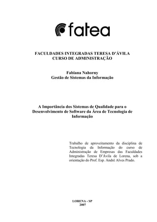 2
FACULDADES INTEGRADAS TERESA D’ÁVILA
CURSO DE ADMINISTRAÇÃO
Fabiana Nahorny
Gestão de Sistemas da Informação
A Importância dos Sistemas de Qualidade para o
Desenvolvimento de Software da Área de Tecnologia de
Informação
Trabalho de aproveitamento da disciplina de
Tecnologia da Informação do curso de
Administração de Empresas das Faculdades
Integradas Teresa D’Ávila de Lorena, sob a
orientação do Prof. Esp. André Alves Prado.
LORENA - SP
2007
 