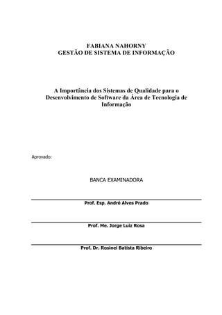 3
FABIANA NAHORNY
GESTÃO DE SISTEMA DE INFORMAÇÃO
A Importância dos Sistemas de Qualidade para o
Desenvolvimento de Software da Área de Tecnologia de
Informação
Aprovado:
BANCA EXAMINADORA
Prof. Esp. André Alves Prado
Prof. Me. Jorge Luiz Rosa
Prof. Dr. Rosinei Batista Ribeiro
 