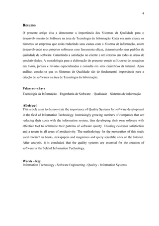 4
Resumo
O presente artigo visa a demonstrar a importância dos Sistemas da Qualidade para o
desenvolvimento de Software na área de Tecnologia da Informação. Cada vez mais cresce os
números de empresas que estão reduzindo seus custos com o Sistema de informação, assim
desenvolvendo seus próprios softwares com ferramenta eficaz, determinando seus padrões de
qualidade de software. Garantindo a satisfação no cliente e um retorno em todas as áreas de
produtividades. A metodologia para a elaboração do presente estudo utilizou-se de pesquisas
em livros, jornais e revistas especializadas e consulta em sites científicos da Internet. Após
análise, conclui-se que os Sistemas de Qualidade são de fundamental importância para a
criação de softwares na área de Tecnologia da Informação.
Palavras - chave
Tecnologia da Informação – Engenharia de Software – Qualidade – Sistemas de Informação
Abstract
This article aims to demonstrate the importance of Quality Systems for software development
in the field of Information Technology. Increasingly growing numbers of companies that are
reducing their costs with the information system, thus developing their own software with
effective tool to determine their patterns of software quality. Ensuring customer satisfaction
and a return in all areas of productivity. The methodology for the preparation of this study
used research in books, newspapers and magazines and query scientific sites on the Internet.
After analysis, it is concluded that the quality systems are essential for the creation of
software in the field of Information Technology.
Words – Key
Information Technology - Software Engineering - Quality - Information Systems
 