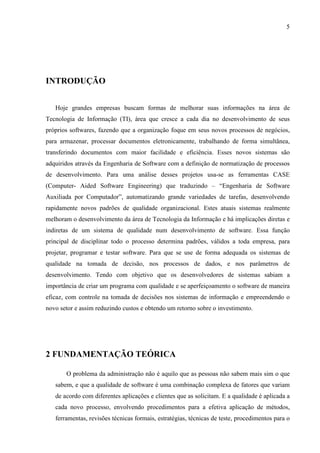 5
INTRODUÇÃO
Hoje grandes empresas buscam formas de melhorar suas informações na área de
Tecnologia de Informação (TI), área que cresce a cada dia no desenvolvimento de seus
próprios softwares, fazendo que a organização foque em seus novos processos de negócios,
para armazenar, processar documentos eletronicamente, trabalhando de forma simultânea,
transferindo documentos com maior facilidade e eficiência. Esses novos sistemas são
adquiridos através da Engenharia de Software com a definição de normatização de processos
de desenvolvimento. Para uma análise desses projetos usa-se as ferramentas CASE
(Computer- Aided Software Engineering) que traduzindo – “Engenharia de Software
Auxiliada por Computador”, automatizando grande variedades de tarefas, desenvolvendo
rapidamente novos padrões de qualidade organizacional. Estes atuais sistemas realmente
melhoram o desenvolvimento da área de Tecnologia da Informação e há implicações diretas e
indiretas de um sistema de qualidade num desenvolvimento de software. Essa função
principal de disciplinar todo o processo determina padrões, válidos a toda empresa, para
projetar, programar e testar software. Para que se use de forma adequada os sistemas de
qualidade na tomada de decisão, nos processos de dados, e nos parâmetros de
desenvolvimento. Tendo com objetivo que os desenvolvedores de sistemas sabiam a
importância de criar um programa com qualidade e se aperfeiçoamento o software de maneira
eficaz, com controle na tomada de decisões nos sistemas de informação e empreendendo o
novo setor e assim reduzindo custos e obtendo um retorno sobre o investimento.
2 FUNDAMENTAÇÃO TEÓRICA
O problema da administração não é aquilo que as pessoas não sabem mais sim o que
sabem, e que a qualidade de software é uma combinação complexa de fatores que variam
de acordo com diferentes aplicações e clientes que as solicitam. E a qualidade é aplicada a
cada novo processo, envolvendo procedimentos para a efetiva aplicação de métodos,
ferramentas, revisões técnicas formais, estratégias, técnicas de teste, procedimentos para o
 