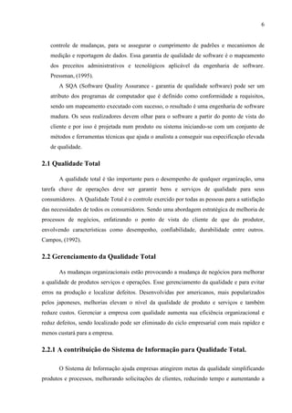 6
controle de mudanças, para se assegurar o cumprimento de padrões e mecanismos de
medição e reportagem de dados. Essa garantia de qualidade de software é o mapeamento
dos preceitos administrativos e tecnológicos aplicável da engenharia de software.
Pressman, (1995).
A SQA (Software Quality Assurance - garantia de qualidade software) pode ser um
atributo dos programas de computador que é definido como conformidade a requisitos,
sendo um mapeamento executado com sucesso, o resultado é uma engenharia de software
madura. Os seus realizadores devem olhar para o software a partir do ponto de vista do
cliente e por isso é projetada num produto ou sistema iniciando-se com um conjunto de
métodos e ferramentas técnicas que ajuda o analista a conseguir sua especificação elevada
de qualidade.
2.1 Qualidade Total
A qualidade total é tão importante para o desempenho de qualquer organização, uma
tarefa chave de operações deve ser garantir bens e serviços de qualidade para seus
consumidores. A Qualidade Total é o controle exercido por todas as pessoas para a satisfação
das necessidades de todos os consumidores. Sendo uma abordagem estratégica de melhoria de
processos de negócios, enfatizando o ponto de vista do cliente de que do produtor,
envolvendo características como desempenho, confiabilidade, durabilidade entre outros.
Campos, (1992).
2.2 Gerenciamento da Qualidade Total
As mudanças organizacionais estão provocando a mudança de negócios para melhorar
a qualidade de produtos serviços e operações. Esse gerenciamento da qualidade e para evitar
erros na produção e localizar defeitos. Desenvolvidas por americanos, mais popularizados
pelos japoneses, melhorias elevam o nível da qualidade de produto e serviços e também
reduze custos. Gerenciar a empresa com qualidade aumenta sua eficiência organizacional e
reduz defeitos, sendo localizado pode ser eliminado do ciclo empresarial com mais rapidez e
menos custará para a empresa.
2.2.1 A contribuição do Sistema de Informação para Qualidade Total.
O Sistema de Informação ajuda empresas atingirem metas da qualidade simplificando
produtos e processos, melhorando solicitações de clientes, reduzindo tempo e aumentando a
 
