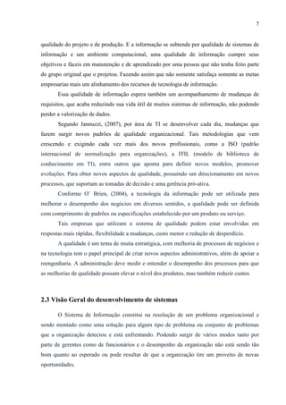 7
qualidade do projeto e de produção. E a informação se subtende por qualidade de sistemas de
informação e um ambiente computacional, uma qualidade de informação cumpre seus
objetivos e fáceis em manutenção e de aprendizado por uma pessoa que não tenha feito parte
do grupo original que o projetou. Fazendo assim que não somente satisfaça somente as metas
empresarias mais um alinhamento dos recursos de tecnologia de informação.
Essa qualidade de informação espera também um acompanhamento de mudanças de
requisitos, que acaba reduzindo sua vida útil de muitos sistemas de informação, não podendo
perder a valorização de dados.
Segundo Jannuzzi, (2007), por área de TI se desenvolver cada dia, mudanças que
fazem surgir novos padrões de qualidade organizacional. Tais metodologias que vem
crescendo e exigindo cada vez mais dos novos profissionais, como a ISO (padrão
internacional de normalização para organizações), a ITIL (modelo de biblioteca de
conhecimento em TI), entre outros que aponta para definir novos modelos, promover
evoluções. Para obter novos aspectos de qualidade, possuindo um direcionamento em novos
processos, que suportam as tomadas de decisão e uma gerência pró-ativa.
Conforme O’ Brien, (2004), a tecnologia da informação pode ser utilizada para
melhorar o desempenho dos negócios em diversos sentidos, a qualidade pode ser definida
com comprimento de padrões ou especificações estabelecido por um produto ou serviço.
Tais empresas que utilizam o sistema de qualidade podem estar envolvidas em
respostas mais rápidas, flexibilidade a mudanças, custo menor e redução de desperdício.
A qualidade é um tema de muita estratégica, com melhoria de processos de negócios e
na tecnologia tem o papel principal de criar novos aspectos administrativos, além de apoiar a
reengenharia. A administração deve medir e entender o desempenho dos processos para que
as melhorias de qualidade possam elevar o nível dos produtos, mas também reduzir custos.
2.3 Visão Geral do desenvolvimento de sistemas
O Sistema de Informação constitui na resolução de um problema organizacional e
sendo montado como uma solução para algum tipo de problema ou conjunto de problemas
que a organização detectou e está enfrentando. Podendo surgir de vários modos tanto por
parte de gerentes como de funcionários e o desempenho da organização não está sendo tão
bom quanto ao esperado ou pode resultar de que a organização tire um proveito de novas
oportunidades.
 