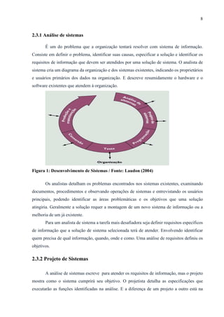 8
2.3.1 Análise de sistemas
É um do problema que a organização tentará resolver com sistema de informação.
Consiste em definir o problema, identificar suas causas, especificar a solução e identificar os
requisitos de informação que devem ser atendidos por uma solução de sistema. O analista de
sistema cria um diagrama da organização e dos sistemas existentes, indicando os proprietários
e usuários primários dos dados na organização. E descreve resumidamente o hardware e o
software existentes que atendem à organização.
Figura 1: Desenvolvimento de Sistemas / Fonte: Laudon (2004)
Os analistas detalham os problemas encontrados nos sistemas existentes, examinando
documentos, procedimentos e observando operações de sistemas e entrevistando os usuários
principais, podendo identificar as áreas problemáticas e os objetivos que uma solução
atingiria. Geralmente a solução requer a montagem de um novo sistema de informação ou a
melhoria de um já existente.
Para um analista de sistema a tarefa mais desafiadora seja definir requisitos específicos
de informação que a solução de sistema selecionada terá de atender. Envolvendo identificar
quem precisa de qual informação, quando, onde e como. Uma análise de requisitos definiu os
objetivos.
2.3.2 Projeto de Sistemas
A análise de sistemas escreve para atender os requisitos de informação, mas o projeto
mostra como o sistema cumprirá seu objetivo. O projetista detalha as especificações que
executarão as funções identificadas na análise. E a diferença de um projeto a outro está na
 