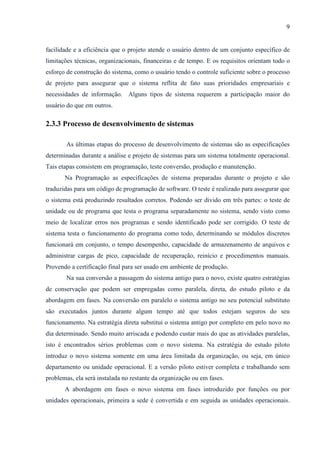 9
facilidade e a eficiência que o projeto atende o usuário dentro de um conjunto específico de
limitações técnicas, organizacionais, financeiras e de tempo. E os requisitos orientam todo o
esforço de construção do sistema, como o usuário tendo o controle suficiente sobre o processo
de projeto para assegurar que o sistema reflita de fato suas prioridades empresariais e
necessidades de informação. Alguns tipos de sistema requerem a participação maior do
usuário do que em outros.
2.3.3 Processo de desenvolvimento de sistemas
As últimas etapas do processo de desenvolvimento de sistemas são as especificações
determinadas durante a análise e projeto de sistemas para um sistema totalmente operacional.
Tais etapas consistem em programação, teste conversão, produção e manutenção.
Na Programação as especificações de sistema preparadas durante o projeto e são
traduzidas para um código de programação de software. O teste é realizado para assegurar que
o sistema está produzindo resultados corretos. Podendo ser divido em três partes: o teste de
unidade ou de programa que testa o programa separadamente no sistema, sendo visto como
meio de localizar erros nos programas e sendo identificado pode ser corrigido. O teste de
sistema testa o funcionamento do programa como todo, determinando se módulos discretos
funcionará em conjunto, o tempo desempenho, capacidade de armazenamento de arquivos e
administrar cargas de pico, capacidade de recuperação, reinício e procedimentos manuais.
Provendo a certificação final para ser usado em ambiente de produção.
Na sua conversão a passagem do sistema antigo para o novo, existe quatro estratégias
de conservação que podem ser empregadas como paralela, direta, do estudo piloto e da
abordagem em fases. Na conversão em paralelo o sistema antigo no seu potencial substituto
são executados juntos durante algum tempo até que todos estejam seguros do seu
funcionamento. Na estratégia direta substitui o sistema antigo por completo em pelo novo no
dia determinado. Sendo muito arriscada e podendo custar mais do que as atividades paralelas,
isto é encontrados sérios problemas com o novo sistema. Na estratégia do estudo piloto
introduz o novo sistema somente em uma área limitada da organização, ou seja, em único
departamento ou unidade operacional. E a versão piloto estiver completa e trabalhando sem
problemas, ela será instalada no restante da organização ou em fases.
A abordagem em fases o novo sistema em fases introduzido por funções ou por
unidades operacionais, primeira a sede é convertida e em seguida as unidades operacionais.
 