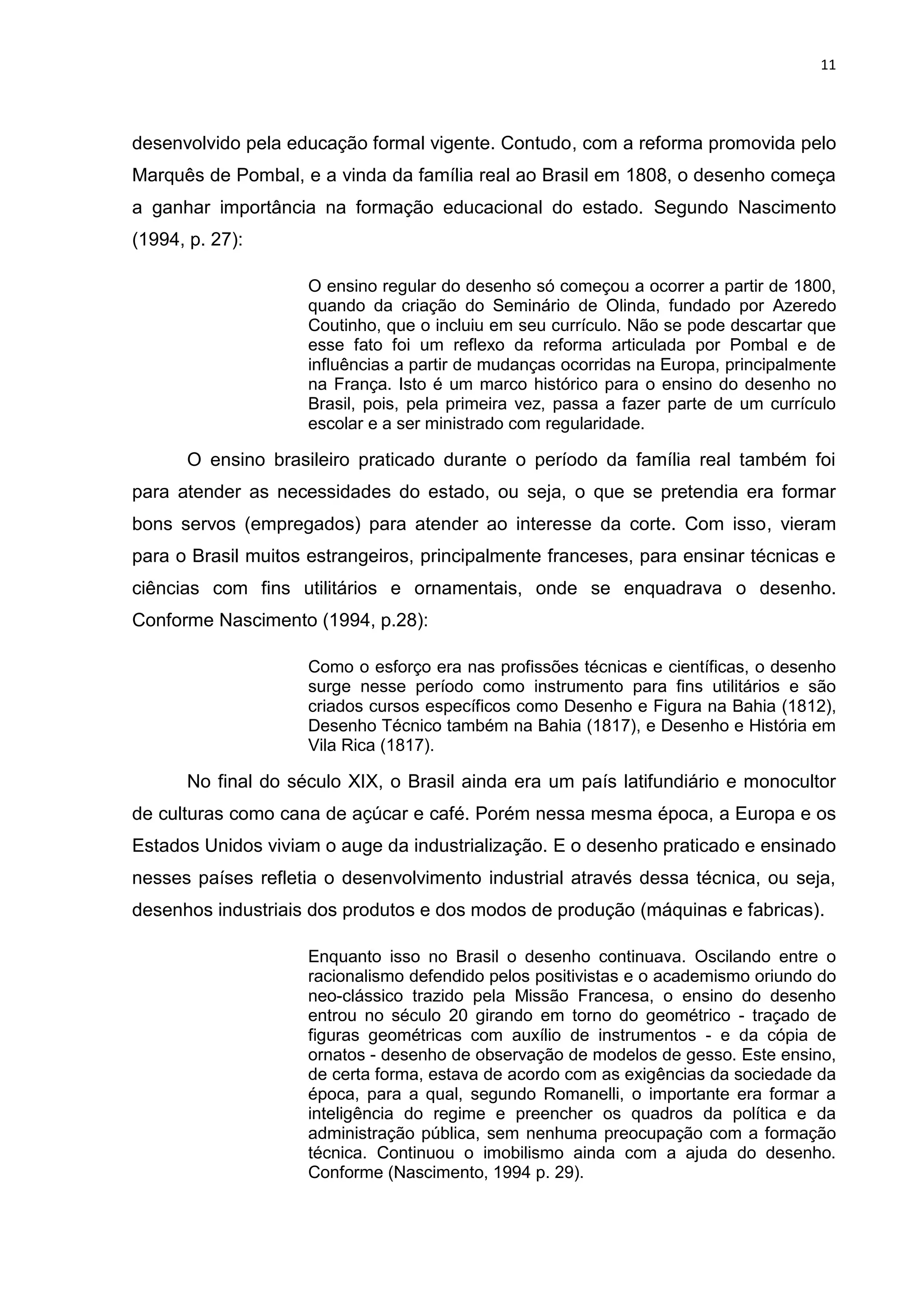 11




desenvolvido pela educação formal vigente. Contudo, com a reforma promovida pelo
Marquês de Pombal, e a vinda da família real ao Brasil em 1808, o desenho começa
a ganhar importância na formação educacional do estado. Segundo Nascimento
(1994, p. 27):

                     O ensino regular do desenho só começou a ocorrer a partir de 1800,
                     quando da criação do Seminário de Olinda, fundado por Azeredo
                     Coutinho, que o incluiu em seu currículo. Não se pode descartar que
                     esse fato foi um reflexo da reforma articulada por Pombal e de
                     influências a partir de mudanças ocorridas na Europa, principalmente
                     na França. Isto é um marco histórico para o ensino do desenho no
                     Brasil, pois, pela primeira vez, passa a fazer parte de um currículo
                     escolar e a ser ministrado com regularidade.

      O ensino brasileiro praticado durante o período da família real também foi
para atender as necessidades do estado, ou seja, o que se pretendia era formar
bons servos (empregados) para atender ao interesse da corte. Com isso, vieram
para o Brasil muitos estrangeiros, principalmente franceses, para ensinar técnicas e
ciências com fins utilitários e ornamentais, onde se enquadrava o desenho.
Conforme Nascimento (1994, p.28):

                     Como o esforço era nas profissões técnicas e científicas, o desenho
                     surge nesse período como instrumento para fins utilitários e são
                     criados cursos específicos como Desenho e Figura na Bahia (1812),
                     Desenho Técnico também na Bahia (1817), e Desenho e História em
                     Vila Rica (1817).

      No final do século XIX, o Brasil ainda era um país latifundiário e monocultor
de culturas como cana de açúcar e café. Porém nessa mesma época, a Europa e os
Estados Unidos viviam o auge da industrialização. E o desenho praticado e ensinado
nesses países refletia o desenvolvimento industrial através dessa técnica, ou seja,
desenhos industriais dos produtos e dos modos de produção (máquinas e fabricas).

                     Enquanto isso no Brasil o desenho continuava. Oscilando entre o
                     racionalismo defendido pelos positivistas e o academismo oriundo do
                     neo-clássico trazido pela Missão Francesa, o ensino do desenho
                     entrou no século 20 girando em torno do geométrico - traçado de
                     figuras geométricas com auxílio de instrumentos - e da cópia de
                     ornatos - desenho de observação de modelos de gesso. Este ensino,
                     de certa forma, estava de acordo com as exigências da sociedade da
                     época, para a qual, segundo Romanelli, o importante era formar a
                     inteligência do regime e preencher os quadros da política e da
                     administração pública, sem nenhuma preocupação com a formação
                     técnica. Continuou o imobilismo ainda com a ajuda do desenho.
                     Conforme (Nascimento, 1994 p. 29).
 