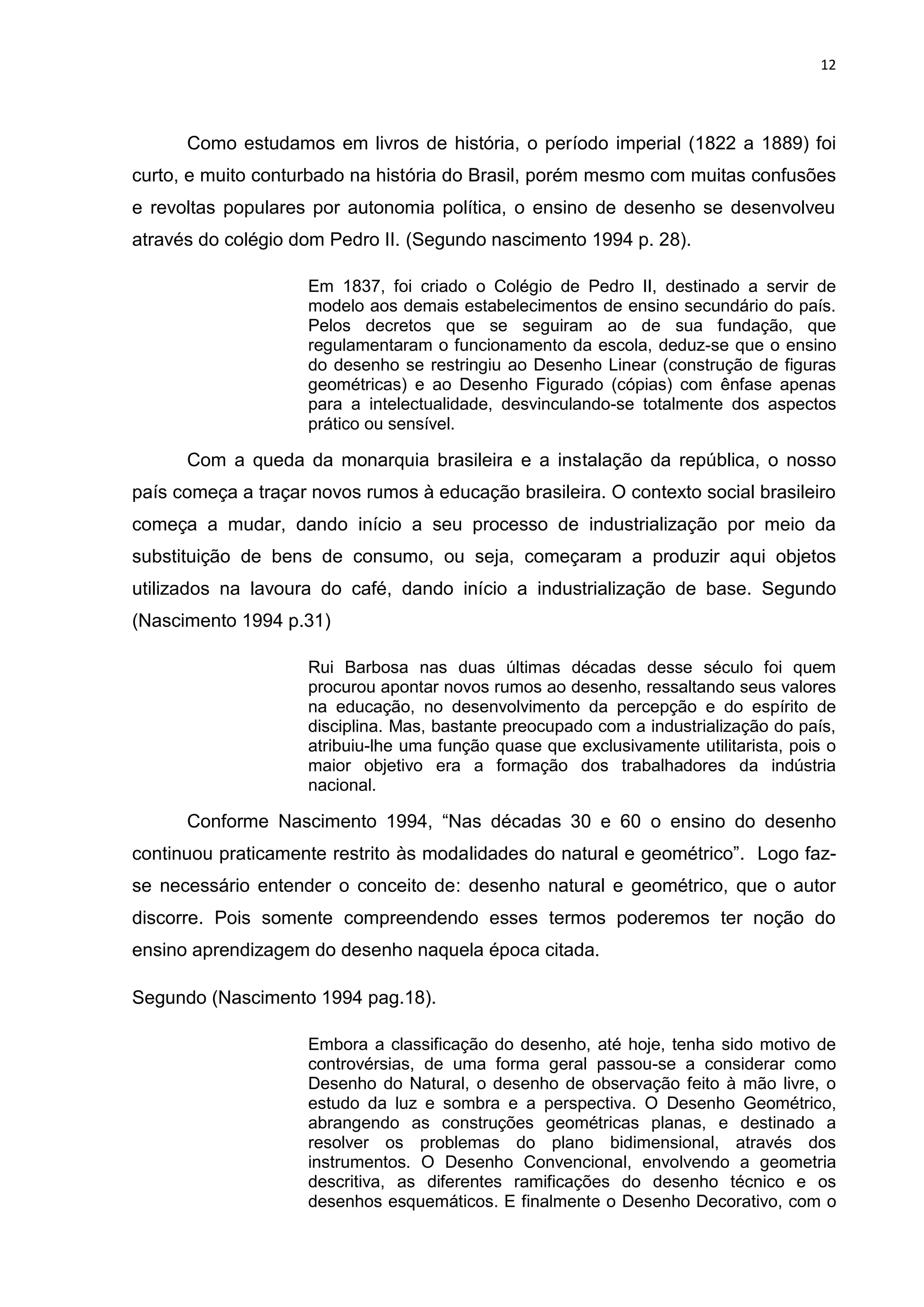 12




      Como estudamos em livros de história, o período imperial (1822 a 1889) foi
curto, e muito conturbado na história do Brasil, porém mesmo com muitas confusões
e revoltas populares por autonomia política, o ensino de desenho se desenvolveu
através do colégio dom Pedro II. (Segundo nascimento 1994 p. 28).

                     Em 1837, foi criado o Colégio de Pedro II, destinado a servir de
                     modelo aos demais estabelecimentos de ensino secundário do país.
                     Pelos decretos que se seguiram ao de sua fundação, que
                     regulamentaram o funcionamento da escola, deduz-se que o ensino
                     do desenho se restringiu ao Desenho Linear (construção de figuras
                     geométricas) e ao Desenho Figurado (cópias) com ênfase apenas
                     para a intelectualidade, desvinculando-se totalmente dos aspectos
                     prático ou sensível.

      Com a queda da monarquia brasileira e a instalação da república, o nosso
país começa a traçar novos rumos à educação brasileira. O contexto social brasileiro
começa a mudar, dando início a seu processo de industrialização por meio da
substituição de bens de consumo, ou seja, começaram a produzir aqui objetos
utilizados na lavoura do café, dando início a industrialização de base. Segundo
(Nascimento 1994 p.31)

                     Rui Barbosa nas duas últimas décadas desse século foi quem
                     procurou apontar novos rumos ao desenho, ressaltando seus valores
                     na educação, no desenvolvimento da percepção e do espírito de
                     disciplina. Mas, bastante preocupado com a industrialização do país,
                     atribuiu-lhe uma função quase que exclusivamente utilitarista, pois o
                     maior objetivo era a formação dos trabalhadores da indústria
                     nacional.

      Conforme Nascimento 1994, “Nas décadas 30 e 60 o ensino do desenho
continuou praticamente restrito às modalidades do natural e geométrico”. Logo faz-
se necessário entender o conceito de: desenho natural e geométrico, que o autor
discorre. Pois somente compreendendo esses termos poderemos ter noção do
ensino aprendizagem do desenho naquela época citada.

Segundo (Nascimento 1994 pag.18).

                     Embora a classificação do desenho, até hoje, tenha sido motivo de
                     controvérsias, de uma forma geral passou-se a considerar como
                     Desenho do Natural, o desenho de observação feito à mão livre, o
                     estudo da luz e sombra e a perspectiva. O Desenho Geométrico,
                     abrangendo as construções geométricas planas, e destinado a
                     resolver os problemas do plano bidimensional, através dos
                     instrumentos. O Desenho Convencional, envolvendo a geometria
                     descritiva, as diferentes ramificações do desenho técnico e os
                     desenhos esquemáticos. E finalmente o Desenho Decorativo, com o
 