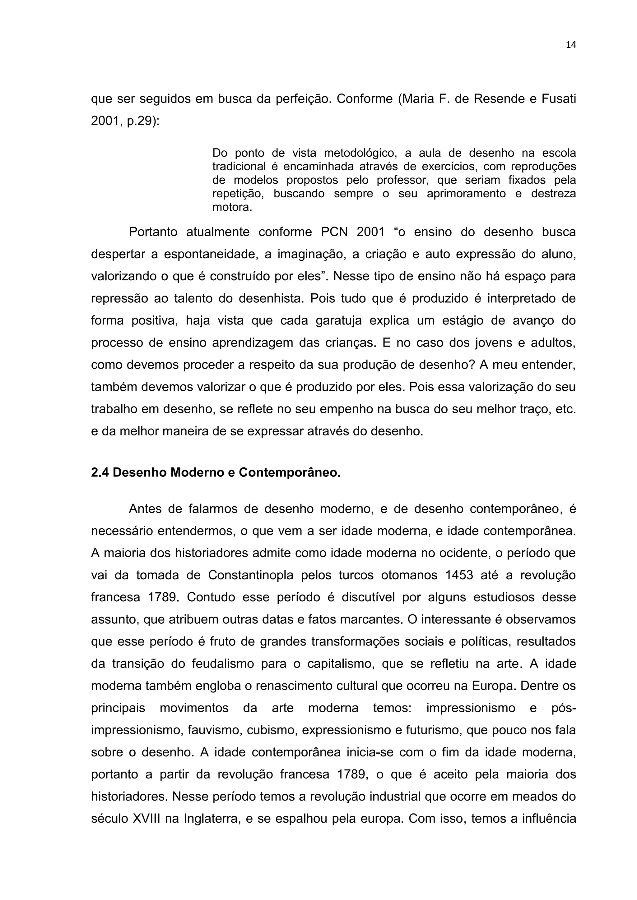 14




que ser seguidos em busca da perfeição. Conforme (Maria F. de Resende e Fusati
2001, p.29):

                    Do ponto de vista metodológico, a aula de desenho na escola
                    tradicional é encaminhada através de exercícios, com reproduções
                    de modelos propostos pelo professor, que seriam fixados pela
                    repetição, buscando sempre o seu aprimoramento e destreza
                    motora.

      Portanto atualmente conforme PCN 2001 “o ensino do desenho busca
despertar a espontaneidade, a imaginação, a criação e auto expressão do aluno,
valorizando o que é construído por eles”. Nesse tipo de ensino não há espaço para
repressão ao talento do desenhista. Pois tudo que é produzido é interpretado de
forma positiva, haja vista que cada garatuja explica um estágio de avanço do
processo de ensino aprendizagem das crianças. E no caso dos jovens e adultos,
como devemos proceder a respeito da sua produção de desenho? A meu entender,
também devemos valorizar o que é produzido por eles. Pois essa valorização do seu
trabalho em desenho, se reflete no seu empenho na busca do seu melhor traço, etc.
e da melhor maneira de se expressar através do desenho.


2.4 Desenho Moderno e Contemporâneo.

      Antes de falarmos de desenho moderno, e de desenho contemporâneo, é
necessário entendermos, o que vem a ser idade moderna, e idade contemporânea.
A maioria dos historiadores admite como idade moderna no ocidente, o período que
vai da tomada de Constantinopla pelos turcos otomanos 1453 até a revolução
francesa 1789. Contudo esse período é discutível por alguns estudiosos desse
assunto, que atribuem outras datas e fatos marcantes. O interessante é observamos
que esse período é fruto de grandes transformações sociais e políticas, resultados
da transição do feudalismo para o capitalismo, que se refletiu na arte. A idade
moderna também engloba o renascimento cultural que ocorreu na Europa. Dentre os
principais   movimentos   da   arte   moderna   temos:    impressionismo   e   pós-
impressionismo, fauvismo, cubismo, expressionismo e futurismo, que pouco nos fala
sobre o desenho. A idade contemporânea inicia-se com o fim da idade moderna,
portanto a partir da revolução francesa 1789, o que é aceito pela maioria dos
historiadores. Nesse período temos a revolução industrial que ocorre em meados do
século XVIII na Inglaterra, e se espalhou pela europa. Com isso, temos a influência
 