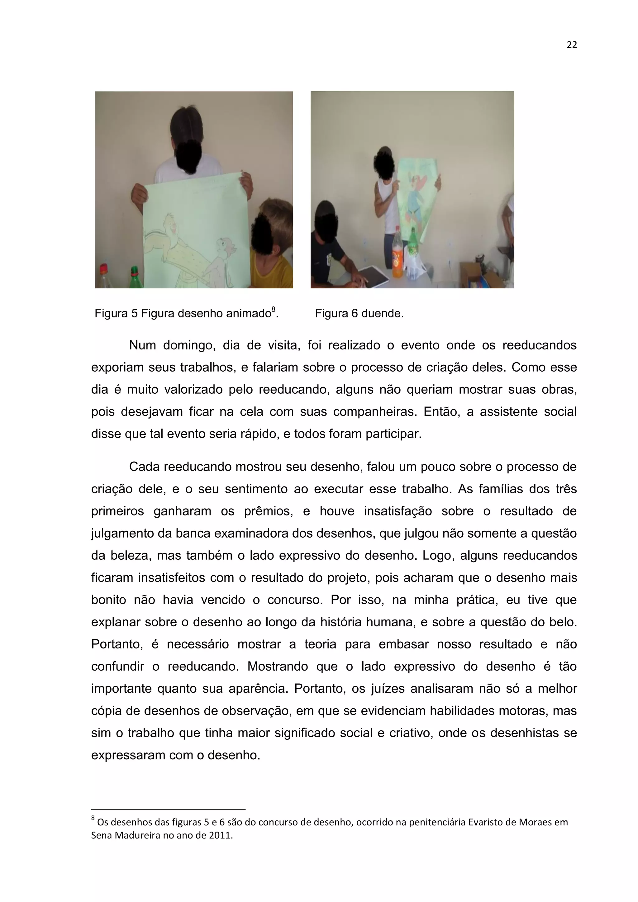 22




Figura 5 Figura desenho animado8.                Figura 6 duende.

        Num domingo, dia de visita, foi realizado o evento onde os reeducandos
exporiam seus trabalhos, e falariam sobre o processo de criação deles. Como esse
dia é muito valorizado pelo reeducando, alguns não queriam mostrar suas obras,
pois desejavam ficar na cela com suas companheiras. Então, a assistente social
disse que tal evento seria rápido, e todos foram participar.

        Cada reeducando mostrou seu desenho, falou um pouco sobre o processo de
criação dele, e o seu sentimento ao executar esse trabalho. As famílias dos três
primeiros ganharam os prêmios, e houve insatisfação sobre o resultado de
julgamento da banca examinadora dos desenhos, que julgou não somente a questão
da beleza, mas também o lado expressivo do desenho. Logo, alguns reeducandos
ficaram insatisfeitos com o resultado do projeto, pois acharam que o desenho mais
bonito não havia vencido o concurso. Por isso, na minha prática, eu tive que
explanar sobre o desenho ao longo da história humana, e sobre a questão do belo.
Portanto, é necessário mostrar a teoria para embasar nosso resultado e não
confundir o reeducando. Mostrando que o lado expressivo do desenho é tão
importante quanto sua aparência. Portanto, os juízes analisaram não só a melhor
cópia de desenhos de observação, em que se evidenciam habilidades motoras, mas
sim o trabalho que tinha maior significado social e criativo, onde os desenhistas se
expressaram com o desenho.



8
 Os desenhos das figuras 5 e 6 são do concurso de desenho, ocorrido na penitenciária Evaristo de Moraes em
Sena Madureira no ano de 2011.
 