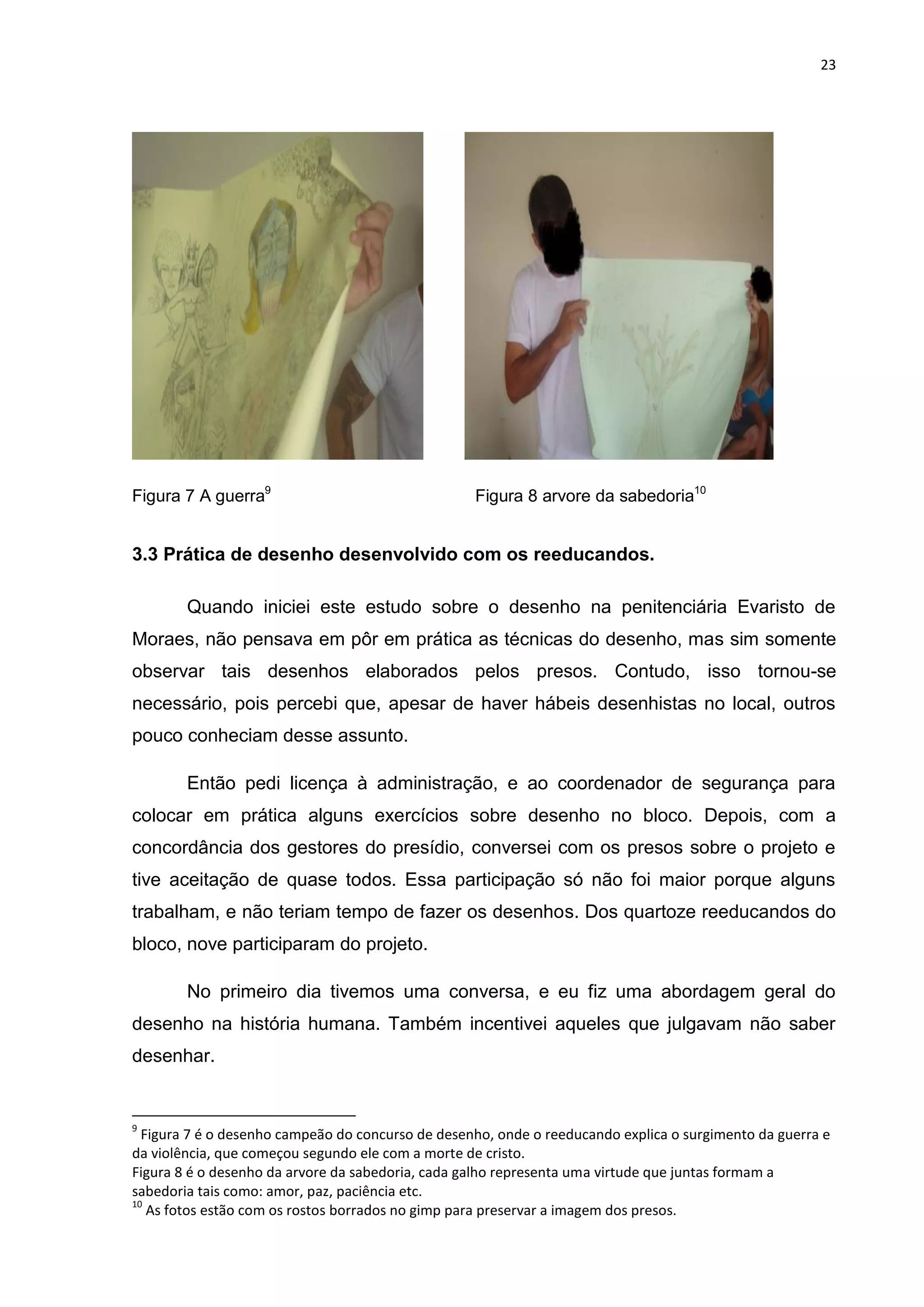 23




Figura 7 A guerra9                                 Figura 8 arvore da sabedoria10


3.3 Prática de desenho desenvolvido com os reeducandos.

        Quando iniciei este estudo sobre o desenho na penitenciária Evaristo de
Moraes, não pensava em pôr em prática as técnicas do desenho, mas sim somente
observar tais desenhos elaborados pelos presos. Contudo, isso tornou-se
necessário, pois percebi que, apesar de haver hábeis desenhistas no local, outros
pouco conheciam desse assunto.

        Então pedi licença à administração, e ao coordenador de segurança para
colocar em prática alguns exercícios sobre desenho no bloco. Depois, com a
concordância dos gestores do presídio, conversei com os presos sobre o projeto e
tive aceitação de quase todos. Essa participação só não foi maior porque alguns
trabalham, e não teriam tempo de fazer os desenhos. Dos quartoze reeducandos do
bloco, nove participaram do projeto.

        No primeiro dia tivemos uma conversa, e eu fiz uma abordagem geral do
desenho na história humana. Também incentivei aqueles que julgavam não saber
desenhar.


9
  Figura 7 é o desenho campeão do concurso de desenho, onde o reeducando explica o surgimento da guerra e
da violência, que começou segundo ele com a morte de cristo.
Figura 8 é o desenho da arvore da sabedoria, cada galho representa uma virtude que juntas formam a
sabedoria tais como: amor, paz, paciência etc.
10
   As fotos estão com os rostos borrados no gimp para preservar a imagem dos presos.
 