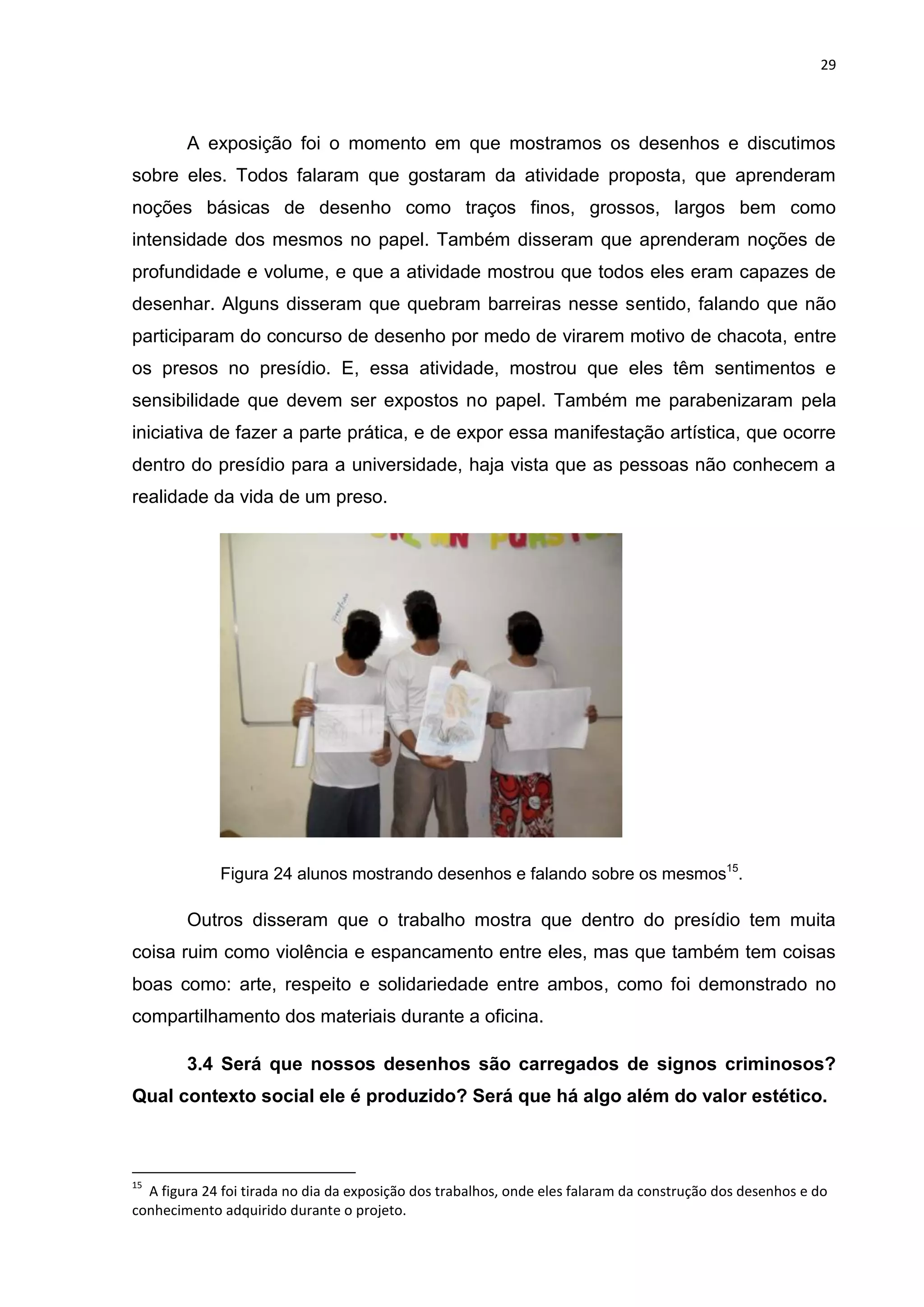 29




        A exposição foi o momento em que mostramos os desenhos e discutimos
sobre eles. Todos falaram que gostaram da atividade proposta, que aprenderam
noções básicas de desenho como traços finos, grossos, largos bem como
intensidade dos mesmos no papel. Também disseram que aprenderam noções de
profundidade e volume, e que a atividade mostrou que todos eles eram capazes de
desenhar. Alguns disseram que quebram barreiras nesse sentido, falando que não
participaram do concurso de desenho por medo de virarem motivo de chacota, entre
os presos no presídio. E, essa atividade, mostrou que eles têm sentimentos e
sensibilidade que devem ser expostos no papel. Também me parabenizaram pela
iniciativa de fazer a parte prática, e de expor essa manifestação artística, que ocorre
dentro do presídio para a universidade, haja vista que as pessoas não conhecem a
realidade da vida de um preso.




             Figura 24 alunos mostrando desenhos e falando sobre os mesmos15.

        Outros disseram que o trabalho mostra que dentro do presídio tem muita
coisa ruim como violência e espancamento entre eles, mas que também tem coisas
boas como: arte, respeito e solidariedade entre ambos, como foi demonstrado no
compartilhamento dos materiais durante a oficina.

        3.4 Será que nossos desenhos são carregados de signos criminosos?
Qual contexto social ele é produzido? Será que há algo além do valor estético.



15
  A figura 24 foi tirada no dia da exposição dos trabalhos, onde eles falaram da construção dos desenhos e do
conhecimento adquirido durante o projeto.
 