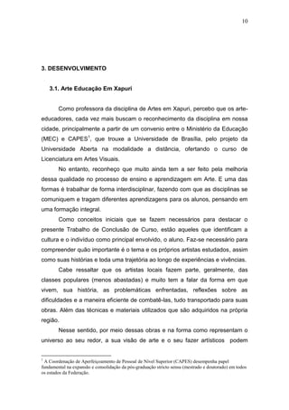 10




3. DESENVOLVIMENTO


    3.1. Arte Educação Em Xapuri


        Como professora da disciplina de Artes em Xapuri, percebo que os arte-
educadores, cada vez mais buscam o reconhecimento da disciplina em nossa
cidade, principalmente a partir de um convenio entre o Ministério da Educação
(MEC) e CAPES1, que trouxe a Universidade de Brasília, pelo projeto da
Universidade Aberta na modalidade a distância, ofertando o curso de
Licenciatura em Artes Visuais.
        No entanto, reconheço que muito ainda tem a ser feito pela melhoria
dessa qualidade no processo de ensino e aprendizagem em Arte. E uma das
formas é trabalhar de forma interdisciplinar, fazendo com que as disciplinas se
comuniquem e tragam diferentes aprendizagens para os alunos, pensando em
uma formação integral.
        Como conceitos iniciais que se fazem necessários para destacar o
presente Trabalho de Conclusão de Curso, estão aqueles que identificam a
cultura e o indivíduo como principal envolvido, o aluno. Faz-se necessário para
compreender quão importante é o tema e os próprios artistas estudados, assim
como suas histórias e toda uma trajetória ao longo de experiências e vivências.
        Cabe ressaltar que os artistas locais fazem parte, geralmente, das
classes populares (menos abastadas) e muito tem a falar da forma em que
vivem, sua história, as problemáticas enfrentadas, reflexões sobre as
dificuldades e a maneira eficiente de combatê-las, tudo transportado para suas
obras. Além das técnicas e materiais utilizados que são adquiridos na própria
região.
        Nesse sentido, por meio dessas obras e na forma como representam o
universo ao seu redor, a sua visão de arte e o seu fazer artísticos podem


1
  A Coordenação de Aperfeiçoamento de Pessoal de Nível Superior (CAPES) desempenha papel
fundamental na expansão e consolidação da pós-graduação stricto sensu (mestrado e doutorado) em todos
os estados da Federação.
 