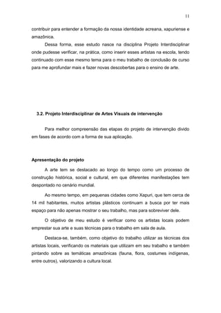 11

contribuir para entender a formação da nossa identidade acreana, xapuriense e
amazônica.
       Dessa forma, esse estudo nasce na disciplina Projeto Interdisciplinar
onde pudesse verificar, na prática, como inserir esses artistas na escola, tendo
continuado com esse mesmo tema para o meu trabalho de conclusão de curso
para me aprofundar mais e fazer novas descobertas para o ensino de arte.




  3.2. Projeto Interdisciplinar de Artes Visuais de intervenção


       Para melhor compreensão das etapas do projeto de intervenção divido
em fases de acordo com a forma de sua aplicação.




Apresentação do projeto

       A arte tem se destacado ao longo do tempo como um processo de
construção histórica, social e cultural, em que diferentes manifestações tem
despontado no cenário mundial.

       Ao mesmo tempo, em pequenas cidades como Xapuri, que tem cerca de
14 mil habitantes, muitos artistas plásticos continuam a busca por ter mais
espaço para não apenas mostrar o seu trabalho, mas para sobreviver dele.

       O objetivo de meu estudo é verificar como os artistas locais podem
emprestar sua arte e suas técnicas para o trabalho em sala de aula.

       Destaca-se, também, como objetivo do trabalho utilizar as técnicas dos
artistas locais, verificando os materiais que utilizam em seu trabalho e também
pintando sobre as temáticas amazônicas (fauna, flora, costumes indígenas,
entre outros), valorizando a cultura local.
 