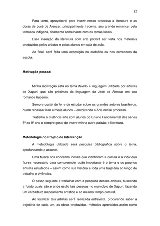 12

      Para tanto, aproveitarei para inserir nesse processo a literatura e as
obras de José de Alencar, principalmente Iracema, seu grande romance, pela
temática indígena, ricamente semelhante com os temas locais.

      Essa inserção da literatura com arte poderá ser vista nos materiais
produzidos pelos artistas e pelos alunos em sala de aula.

      Ao final, será feita uma exposição no auditório ou nos corredores da
escola.



Motivação pessoal



      Minha motivação está no tema devido a linguagem utilizada por artistas
de Xapuri, que são próximas da linguagem de José de Alencar em seu
romance Iracema.

      Sempre gostei de ler e de estudar sobre os grandes autores brasileiros,
quero repassar isso a meus alunos – envolvendo a Arte nesse processo.

      Trabalho à distância arte com alunos do Ensino Fundamental das séries
6ª ao 9º ano e sempre gosto de inserir minha outra paixão: a literatura.



Metodologia do Projeto de Intervenção

      A metodologia utilizada será pesquisa bibliográfica sobre o tema,
aprofundando o assunto.

      Uma busca dos conceitos iniciais que identificam a cultura e o indivíduo
faz-se necessário para compreender quão importante é o tema e os próprios
artistas estudados – assim como sua história e toda uma trajetória ao longo de
trabalho e vivências.

      O passo seguinte é trabalhar com a pesquisa desses artistas, buscando
a fundo quais são e onde estão tais pessoas no município de Xapuri, fazendo
um verdadeiro mapeamento artístico e ao mesmo tempo cultural.

      Ao localizar tais artistas será realizada entrevista, procurando saber a
trajetória de cada um, as obras produzidas, métodos aprendidos,assim como
 