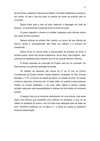 13

de que forma, materiais e técnicas se utilizam. Se estão trabalhando na área ou
em outras, se não o que fez parar ou pensar em parar de produzir arte no
município.

      Depois trarei para a sala de aula, inserindo a linguagem de José de
Alencar, no qual teremos a proposta de ler os livros do autor.

      O passo seguinte é chamar os artistas mapeados para oficinas dentro
das aulas de Arte e produzir.

      Nessas oficinas os artistas irão mostrar um pouco da sua técnica de
pintura, temas e, principalmente, das tintas que utilizam e a maneira de
prepará-las.

      Dessa forma os alunos terão a oportunidade de preparar as tintas e
também pintar, dentro dos temas amazônicos, fauna, flora, vida indígena , bem
próximos da realidade local e também do livro de José de Alencar, Iracema.

      O tempo estimado de execução do Projeto será de um semestre. Ao
final faremos uma grande exposição na escola.

      Os sujeitos da pesquisa são alunos do 5º ao 9º ano do Ensino
Fundamental da Escola Anthero Soares Bezerra, localizada na Rua Coronel
Brandão, nº 131, no Centro da cidade de Xapuri, no Estado do Acre. Tal escola
é toda em alvenaria, contando com 12 salas, pátio, um auditório onde podemos
realizar as nossas atividades, e um outro pátio, ligado à cantina, espaço
também reservado para apresentações e oficinas de Arte dentro do ambiente
escolar.

      O espaço físico já se encontra necessitando de uma pintura, mas antes
disso uma reforma que possibilite uma melhoria do ambiente, o que vai se
refletir na qualidade do ensino, com um local mais adequado para as aulas de
Arte. Conforme podemos ver na figura o1, a frente da escola já apresenta
sinais de deterioração:
 