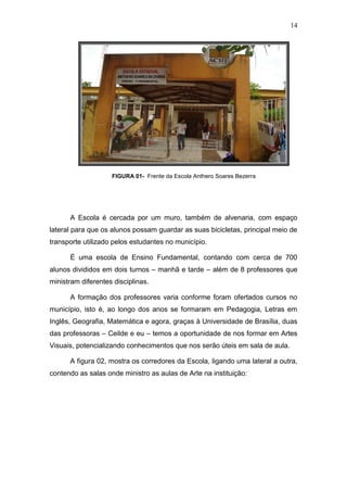 14




                    FIGURA 01- Frente da Escola Anthero Soares Bezerra




      A Escola é cercada por um muro, também de alvenaria, com espaço
lateral para que os alunos possam guardar as suas bicicletas, principal meio de
transporte utilizado pelos estudantes no município.

      É uma escola de Ensino Fundamental, contando com cerca de 700
alunos divididos em dois turnos – manhã e tarde – além de 8 professores que
ministram diferentes disciplinas.

      A formação dos professores varia conforme foram ofertados cursos no
município, isto é, ao longo dos anos se formaram em Pedagogia, Letras em
Inglês, Geografia, Matemática e agora, graças à Universidade de Brasília, duas
das professoras – Ceilde e eu – temos a oportunidade de nos formar em Artes
Visuais, potencializando conhecimentos que nos serão úteis em sala de aula.

      A figura 02, mostra os corredores da Escola, ligando uma lateral a outra,
contendo as salas onde ministro as aulas de Arte na instituição:
 