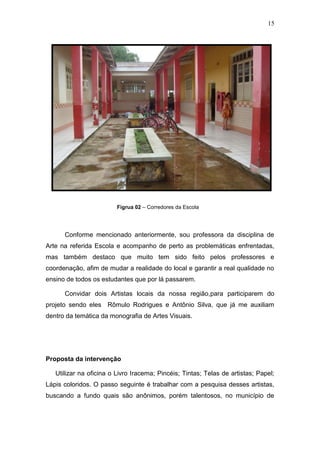 15




                         Figrua 02 – Corredores da Escola




      Conforme mencionado anteriormente, sou professora da disciplina de
Arte na referida Escola e acompanho de perto as problemáticas enfrentadas,
mas também destaco que muito tem sido feito pelos professores e
coordenação, afim de mudar a realidade do local e garantir a real qualidade no
ensino de todos os estudantes que por lá passarem.

      Convidar dois Artistas locais da nossa região,para participarem do
projeto sendo eles Rômulo Rodrigues e Antônio Silva, que já me auxiliam
dentro da temática da monografia de Artes Visuais.




Proposta da intervenção

   Utilizar na oficina o Livro Iracema; Pincéis; Tintas; Telas de artistas; Papel;
Lápis coloridos. O passo seguinte é trabalhar com a pesquisa desses artistas,
buscando a fundo quais são anônimos, porém talentosos, no município de
 