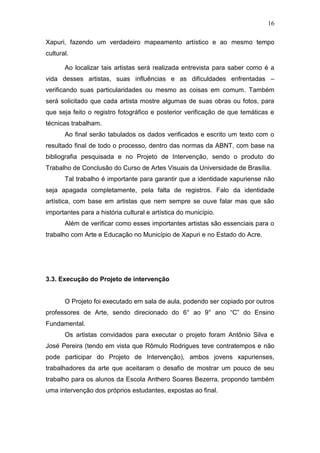 16

Xapuri, fazendo um verdadeiro mapeamento artístico e ao mesmo tempo
cultural.

       Ao localizar tais artistas será realizada entrevista para saber como é a
vida desses artistas, suas influências e as dificuldades enfrentadas –
verificando suas particularidades ou mesmo as coisas em comum. Também
será solicitado que cada artista mostre algumas de suas obras ou fotos, para
que seja feito o registro fotográfico e posterior verificação de que temáticas e
técnicas trabalham.
       Ao final serão tabulados os dados verificados e escrito um texto com o
resultado final de todo o processo, dentro das normas da ABNT, com base na
bibliografia pesquisada e no Projeto de Intervenção, sendo o produto do
Trabalho de Conclusão do Curso de Artes Visuais da Universidade de Brasília.
       Tal trabalho é importante para garantir que a identidade xapuriense não
seja apagada completamente, pela falta de registros. Falo da identidade
artística, com base em artistas que nem sempre se ouve falar mas que são
importantes para a história cultural e artística do município.
       Além de verificar como esses importantes artistas são essenciais para o
trabalho com Arte e Educação no Município de Xapuri e no Estado do Acre.




3.3. Execução do Projeto de intervenção


       O Projeto foi executado em sala de aula, podendo ser copiado por outros
professores de Arte, sendo direcionado do 6° ao 9° ano “C” do Ensino
Fundamental.
       Os artistas convidados para executar o projeto foram Antônio Silva e
José Pereira (tendo em vista que Rômulo Rodrigues teve contratempos e não
pode participar do Projeto de Intervenção), ambos jovens xapurienses,
trabalhadores da arte que aceitaram o desafio de mostrar um pouco de seu
trabalho para os alunos da Escola Anthero Soares Bezerra, propondo também
uma intervenção dos próprios estudantes, expostas ao final.
 