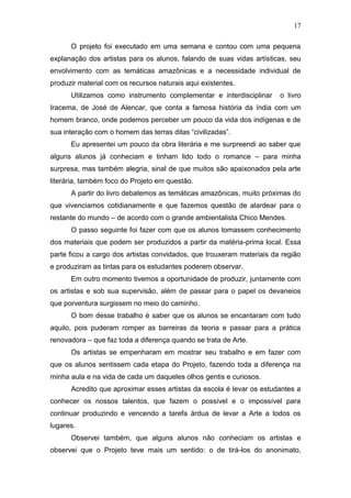 17

      O projeto foi executado em uma semana e contou com uma pequena
explanação dos artistas para os alunos, falando de suas vidas artísticas, seu
envolvimento com as temáticas amazônicas e a necessidade individual de
produzir material com os recursos naturais aqui existentes.
      Utilizamos como instrumento complementar e interdisciplinar      o livro
Iracema, de José de Alencar, que conta a famosa história da índia com um
homem branco, onde podemos perceber um pouco da vida dos indígenas e de
sua interação com o homem das terras ditas “civilizadas”.
      Eu apresentei um pouco da obra literária e me surpreendi ao saber que
alguns alunos já conheciam e tinham lido todo o romance – para minha
surpresa, mas também alegria, sinal de que muitos são apaixonados pela arte
literária, também foco do Projeto em questão.
      A partir do livro debatemos as temáticas amazônicas, muito próximas do
que vivenciamos cotidianamente e que fazemos questão de alardear para o
restante do mundo – de acordo com o grande ambientalista Chico Mendes.
      O passo seguinte foi fazer com que os alunos tomassem conhecimento
dos materiais que podem ser produzidos a partir da matéria-prima local. Essa
parte ficou a cargo dos artistas convidados, que trouxeram materiais da região
e produziram as tintas para os estudantes poderem observar.
      Em outro momento tivemos a oportunidade de produzir, juntamente com
os artistas e sob sua supervisão, além de passar para o papel os devaneios
que porventura surgissem no meio do caminho.
      O bom desse trabalho é saber que os alunos se encantaram com tudo
aquilo, pois puderam romper as barreiras da teoria e passar para a prática
renovadora – que faz toda a diferença quando se trata de Arte.
      Os artistas se empenharam em mostrar seu trabalho e em fazer com
que os alunos sentissem cada etapa do Projeto, fazendo toda a diferença na
minha aula e na vida de cada um daqueles olhos gentis e curiosos.
      Acredito que aproximar esses artistas da escola é levar os estudantes a
conhecer os nossos talentos, que fazem o possível e o impossível para
continuar produzindo e vencendo a tarefa árdua de levar a Arte a todos os
lugares.
      Observei também, que alguns alunos não conheciam os artistas e
observei que o Projeto teve mais um sentido: o de tirá-los do anonimato,
 