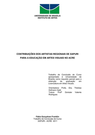 UNIVERSIDADE DE BRASÍLIA
                INSTITUTO DE ARTES




CONTRIBUIÇÕES DOS ARTISTAS REGIONAIS DE XAPURI
  PARA A EDUCAÇÃO EM ARTES VISUAIS NO ACRE




                           Trabalho de Conclusão de Curso
                           apresentado à Universidade de
                           Brasília como requisito parcial para a
                           obtenção      da    graduação      em
                           Licenciatura em Artes Visuais.

                            Orientadora: Profa. Dra.    Thérèse
                            Hofmann Gatti
                            Tutora:   Profª  Dorisdei    Valente
                            Rodrigues




               Fábia Gonçalves Franklin
            Trabalho de Conclusão de Curso
                 XAPURI - ACRE 2011
 