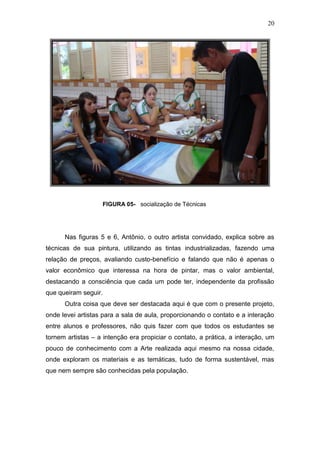 20




                   FIGURA 05- socialização de Técnicas




      Nas figuras 5 e 6, Antônio, o outro artista convidado, explica sobre as
técnicas de sua pintura, utilizando as tintas industrializadas, fazendo uma
relação de preços, avaliando custo-benefício e falando que não é apenas o
valor econômico que interessa na hora de pintar, mas o valor ambiental,
destacando a consciência que cada um pode ter, independente da profissão
que queiram seguir.
      Outra coisa que deve ser destacada aqui é que com o presente projeto,
onde levei artistas para a sala de aula, proporcionando o contato e a interação
entre alunos e professores, não quis fazer com que todos os estudantes se
tornem artistas – a intenção era propiciar o contato, a prática, a interação, um
pouco de conhecimento com a Arte realizada aqui mesmo na nossa cidade,
onde exploram os materiais e as temáticas, tudo de forma sustentável, mas
que nem sempre são conhecidas pela população.
 