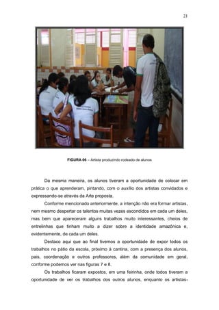 21




                 FIGURA 06 – Artista produzindo rodeado de alunos




      Da mesma maneira, os alunos tiveram a oportunidade de colocar em
prática o que aprenderam, pintando, com o auxílio dos artistas convidados e
expressando-se através da Arte proposta.
      Conforme mencionado anteriormente, a intenção não era formar artistas,
nem mesmo despertar os talentos muitas vezes escondidos em cada um deles,
mas bem que apareceram alguns trabalhos muito interessantes, cheios de
entrelinhas que tinham muito a dizer sobre a identidade amazônica e,
evidentemente, de cada um deles.
      Destaco aqui que ao final tivemos a oportunidade de expor todos os
trabalhos no pátio da escola, próximo à cantina, com a presença dos alunos,
pais, coordenação e outros professores, além da comunidade em geral,
conforme podemos ver nas figuras 7 e 8.
      Os trabalhos ficaram expostos, em uma feirinha, onde todos tiveram a
oportunidade de ver os trabalhos dos outros alunos, enquanto os artistas-
 