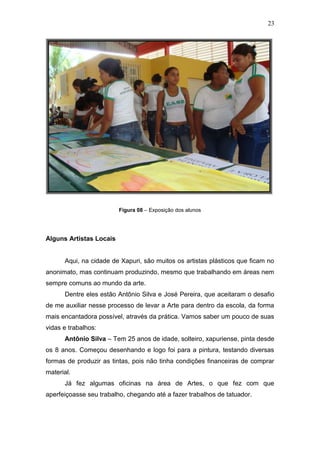 23




                         Figura 08 – Exposição dos alunos




Alguns Artistas Locais


      Aqui, na cidade de Xapuri, são muitos os artistas plásticos que ficam no
anonimato, mas continuam produzindo, mesmo que trabalhando em áreas nem
sempre comuns ao mundo da arte.
      Dentre eles estão Antônio Silva e José Pereira, que aceitaram o desafio
de me auxiliar nesse processo de levar a Arte para dentro da escola, da forma
mais encantadora possível, através da prática. Vamos saber um pouco de suas
vidas e trabalhos:
      Antônio Silva – Tem 25 anos de idade, solteiro, xapuriense, pinta desde
os 8 anos. Começou desenhando e logo foi para a pintura, testando diversas
formas de produzir as tintas, pois não tinha condições financeiras de comprar
material.
      Já fez algumas oficinas na área de Artes, o que fez com que
aperfeiçoasse seu trabalho, chegando até a fazer trabalhos de tatuador.
 
