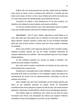 24

       Antônio não vive exclusivamente de sua Arte, acaba tendo de trabalhar
como pintor de casas, muros e cartazes para sobreviver e acredita que são
ideias como essas, de levar a Arte e seus artistas para dentro da escola que
vai mudar esse quadro de desvalorização dos profissionais da área.
       Já ganhou um prêmio a nível estadual por um de seus quadros e já
trabalhou com artistas de outros estados e até mesmo da Bolívia.
       Um de seus maiores sonhos é que a arte seja levada a todos os lugares
e que seus artistas possam sobreviver do trabalho que gostam.


       José Pereira – Tem 21 anos, solteiro, xapuriense e pinta desde os 10
anos. Não sabia que tinha talento até um professor de arte pedir como tarefa
algum desenho. Quando começou a tentar logo viu que da floresta rabiscada
podia sair mais árvores, bichos e sonhos, tudo com muito cuidado e destreza
nos detalhes.
       Assim como Antônio, já fez algumas oficinas de Artes e também acabou
utilizando produtos naturais por não ter muitas condições financeiras de
comprar material para seu trabalho – fato que aprendeu logo com seus colegas
artistas plásticos.
       Já teve trabalhos expostos em museus da região e trabalhou com
artistas de outros estados e da Bolívia.
       Seu maior sonho é poder se aprofundar nos estudos da arte e levar tais
ensinamentos para a sala de aula.
       Acredita que a educação pode mudar realidades, mas interligada com a
arte pode levar todos os envolvidos a uma verdadeira viagem não apenas do
conhecimento de mundo mas do autoconhecimento, primordiais na vida de
qualquer ser humano.
       Cabe ressaltar aqui que foram destacados os dois artistas apenas pois
foram os que aceitaram participar do projeto, sendo de fundamental
importância para minha pesquisa e projeto em sala de aula, não sendo possível
pesquisar e entrevistar o artista Rômulo, devido a seus contratempos pessoais.
       Tais artistas estão se mobilizando com outros de sua área de outros
municípios para formar uma associação de artistas que busquem melhores
condições de vida e de divulgação de sua Arte, de seus trabalhos.
 