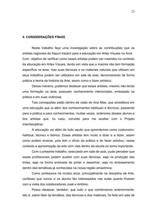 25




4. CONSIDERAÇÕES FINAIS


       Neste trabalho faço uma investigação sobre as contribuições que os
artistas regionais de Xapuri trazem para a educação em Artes Visuais no Acre.
Com objetivo de verificar como esses artistas podem ser inseridos no contexto
da educação em Artes Visuais, tendo em vista que a maioria não tem formação
específica na área, mas suas técnicas e os materiais naturais que utilizam em
seus trabalhos podem ser utilizados em sala de aula, demonstrando de forma
prática a teoria da história da Arte, assim como o fazer artístico.
       Dessa maneira, podemos destacar que esses artistas, mesmo não tendo
uma formação na área, possuem conhecimento interiorizado, embasado na
prática e em suas vivências.
       Tais concepções estão dentro da visão de Ana Mae, que acreditava em
uma educação que ia além dos conhecimentos habituais e técnicos, passando
para a prática e para conhecimentos, muitas vezes, anteriores desses alunos e
dos artistas que, no caso, convidei para me auxiliar com o Projeto
Interdisciplinar.
       A educação vai além de tudo aquilo que aprendemos como costumeiro,
habitual, técnico e teórico. Esses artistas tem muito a dizer e a fazer, assim
como podem ensinar, pois tem o ofício da prática e do fazer artístico, nesse
contexto a aproximação da arte com vida dentro da escola os torna importante.
       Com o presente trabalho, executado em sala de aula, pude perceber que
esses profissionais podem auxiliar com suas técnicas, seja na produção das
tintas, seja na forma ensinada de pintar e desenhar, seja no embasamento
dentro das temáticas já conhecidas na nossa região amazônica.
       Como professora há muitos anos, principalmente na disciplina de Arte,
confesso que nunca vi os alunos tão interessados nas aulas quanto ficaram
com a visita dos colaboradores José e Antônio.
       Posso destacar, também, que tudo o que combinamos anteriormente,
isto é, sobre falar da temática, das técnicas e dos materiais, foi feito em sala de
 