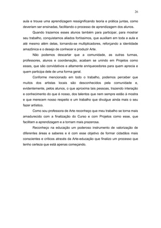 26

aula e trouxe uma aprendizagem ressignificando teoria e prática juntas, como
deveriam ser ensinadas, facilitando o processo de aprendizagem dos alunos.
       Quando trazemos esses alunos também para participar, para mostrar
seu trabalho, conquistamos aliados fortíssimos, que auxiliam em toda a aula e
até mesmo além delas, tornando-se multiplicadores, reforçando a identidade
amazônica e o desejo de conhecer e produzir Arte.
       Não podemos descartar que a comunidade, as outras turmas,
professores, alunos e coordenação, acabam se unindo em Projetos como
esses, que são convidativos e altamente enriquecedores para quem aprecia e
quem participa dele de uma forma geral.
       Conforme mencionado em todo o trabalho, podemos perceber que
muitos    dos      artistas   locais   são   desconhecidos   pela   comunidade   e,
evidentemente, pelos alunos, o que aproxima tais pessoas, trazendo interação
e conhecimento do que é nosso, dos talentos que nem sempre estão à mostra
e que merecem nosso respeito e um trabalho que divulgue ainda mais o seu
fazer artístico.
       Como sou professora de Arte reconheço que meu trabalho se torna mais
amadurecido com a finalização do Curso e com Projetos como esse, que
facilitam a aprendizagem e a tornam mais prazerosa.
       Reconheço na educação um poderoso instrumento de valorização de
diferentes áreas e saberes e é com esse objetivo de formar cidadãos mais
conscientes e críticos através da Arte-educação que finalizo um processo que
tenho certeza que está apenas começando.
 