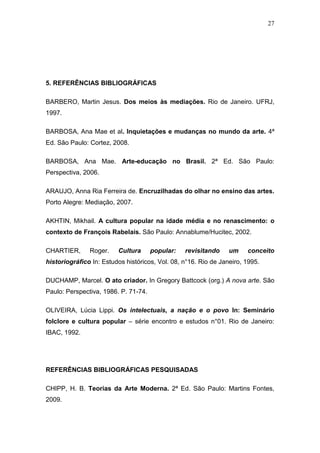 27




5. REFERÊNCIAS BIBLIOGRÁFICAS

BARBERO, Martin Jesus. Dos meios às mediações. Rio de Janeiro. UFRJ,
1997.

BARBOSA, Ana Mae et al. Inquietações e mudanças no mundo da arte. 4ª
Ed. São Paulo: Cortez, 2008.

BARBOSA, Ana Mae. Arte-educação no Brasil. 2ª Ed. São Paulo:
Perspectiva, 2006.

ARAUJO, Anna Ria Ferreira de. Encruzilhadas do olhar no ensino das artes.
Porto Alegre: Mediação, 2007.

AKHTIN, Mikhail. A cultura popular na idade média e no renascimento: o
contexto de François Rabelais. São Paulo: Annablume/Hucitec, 2002.

CHARTIER,      Roger.    Cultura      popular:   revisitando     um    conceito
historiográfico In: Estudos históricos, Vol. 08, n°16. Rio de Janeiro, 1995.

DUCHAMP, Marcel. O ato criador. In Gregory Battcock (org.) A nova arte. São
Paulo: Perspectiva, 1986. P. 71-74.

OLIVEIRA, Lúcia Lippi. Os intelectuais, a nação e o povo In: Seminário
folclore e cultura popular – série encontro e estudos n°01. Rio de Janeiro:
IBAC, 1992.




REFERÊNCIAS BIBLIOGRÁFICAS PESQUISADAS

CHIPP, H. B. Teorias da Arte Moderna. 2ª Ed. São Paulo: Martins Fontes,
2009.
 