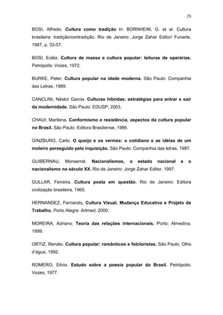 28

BOSI, Alfredo. Cultura como tradição In: BORNHEIM, G. et al. Cultura
brasileira: tradição/contradição. Rio de Janeiro: Jorge Zahar Editor/ Funarte,
1987, p. 33-57.

BOSI, Ecléa. Cultura de massa e cultura popular: leituras de operárias.
Petrópolis: Vozes, 1972.

BURKE, Peter. Cultura popular na idade moderna. São Paulo: Companhia
das Letras, 1989.

CANCLINI, Néstor Garcia. Culturas híbridas: estratégias para entrar e sair
da modernidade. São Paulo: EDUSP, 2003.

CHAUI, Marilena. Conformismo e resistência, aspectos da cultura popular
no Brasil. São Paulo: Editora Brasiliense, 1986.

GINZBURG, Carlo. O queijo e os vermes: o cotidiano e as idéias de um
moleiro perseguido pela inquisição. São Paulo: Companhia das letras, 1987.

GUIBERNAU,        Monserrat.    Nacionalismos,     o   estado   nacional   e   o
nacionalismo no século XX. Rio de Janeiro: Jorge Zahar Editor, 1997.

GULLAR, Ferreira. Cultura posta em questão. Rio de Janeiro: Editora
civilização brasileira, 1965.

HERNANDEZ, Fernando. Cultura Visual, Mudança Educativa e Projeto de
Trabalho. Porto Alegre: Artmed, 2000.

MOREIRA, Adriano. Teoria das relações internacionais. Porto: Almedina,
1999.

ORTIZ, Renato. Cultura popular: românticos e folcloristas. São Paulo: Olho
d’água, 1992.

ROMERO, Sílvio. Estudo sobre a poesia popular do Brasil. Petrópolis:
Vozes, 1977.
 