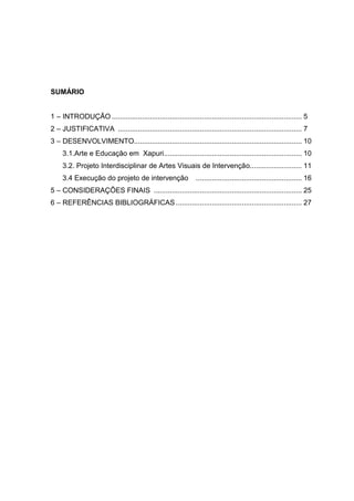 SUMÁRIO


1 – INTRODUÇÃO ............................................................................................... 5
2 – JUSTIFICATIVA ............................................................................................ 7
3 – DESENVOLVIMENTO.................................................................................... 10
     3.1.Arte e Educação em Xapuri..................................................................... 10
     3.2. Projeto Interdisciplinar de Artes Visuais de Intervenção.......................... 11
     3.4 Execução do projeto de intervenção                    ..................................................... 16
5 – CONSIDERAÇÕES FINAIS .......................................................................... 25
6 – REFERÊNCIAS BIBLIOGRÁFICAS ............................................................... 27
 